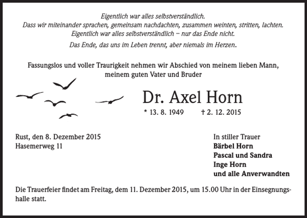 <p>Eigentlich war alles selbstverständlich.<br />Dass wir miteinander sprachen, gemeinsam nachdachten, zusammen weinten, stritten, lachten.<br />Eigentlich war alles selbstverständlich – nur das Ende nicht.<br />Das Ende, das uns im Leben trennt, aber niemals im Herzen.</p><p>Fassungslos und voller Traurigkeit nehmen wir Abschied von meinem lieben Mann,<br />meinem guten Vater und Bruder</p><p>Dr. Axel Horn<br />* 13. 8. 1949</p><p>Rust, den 8. Dezember 2015<br />Hasemerweg 11</p><p>† 2. 12. 2015</p><p>In stiller Trauer<br />Bärbel Horn<br />Pascal und Sandra<br />Inge Horn<br />und alle Anverwandten</p><p>Die Trauerfeier findet am Freitag, dem 11. Dezember 2015, um 15.00 Uhr in der Einsegnungshalle statt.</p>
