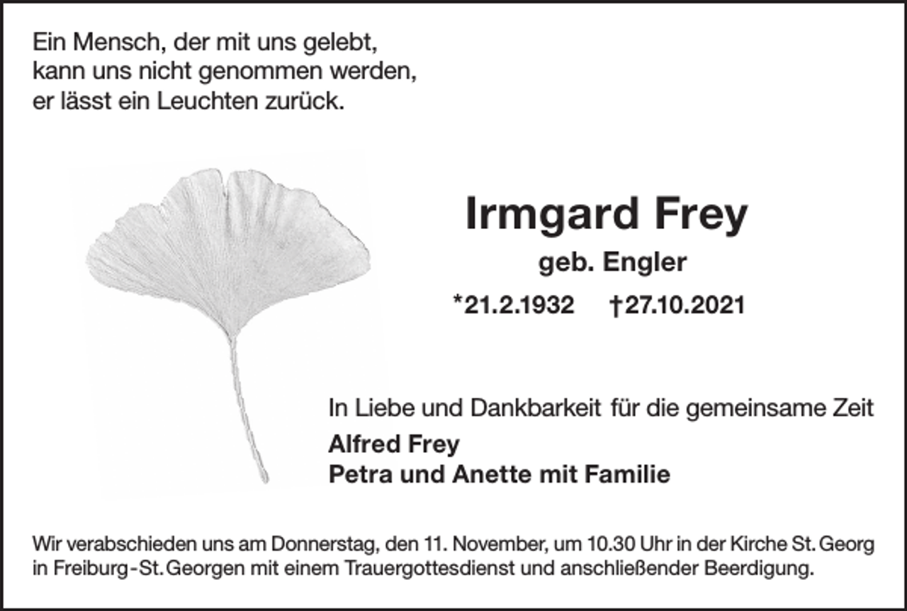<p>Ein Mensch, der mit uns gelebt,<br />kann uns nicht genommen werden,<br />er lässt ein Leuchten zurück.</p><p>Irmgard Frey<br />geb. Engler<br />* 21.2.1932</p><p>†27.10.2021</p><p>In Liebe und Dankbarkeit für die gemeinsame Zeit<br />Alfred Frey<br />Petra und Anette mit Familie<br />Wir verabschieden uns am Donnerstag, den 11. November, um 10.30 Uhr in der Kirche St. Georg<br />in Freiburg - St.Georgen mit einem Trauergottesdienst und anschließender Beerdigung.</p>