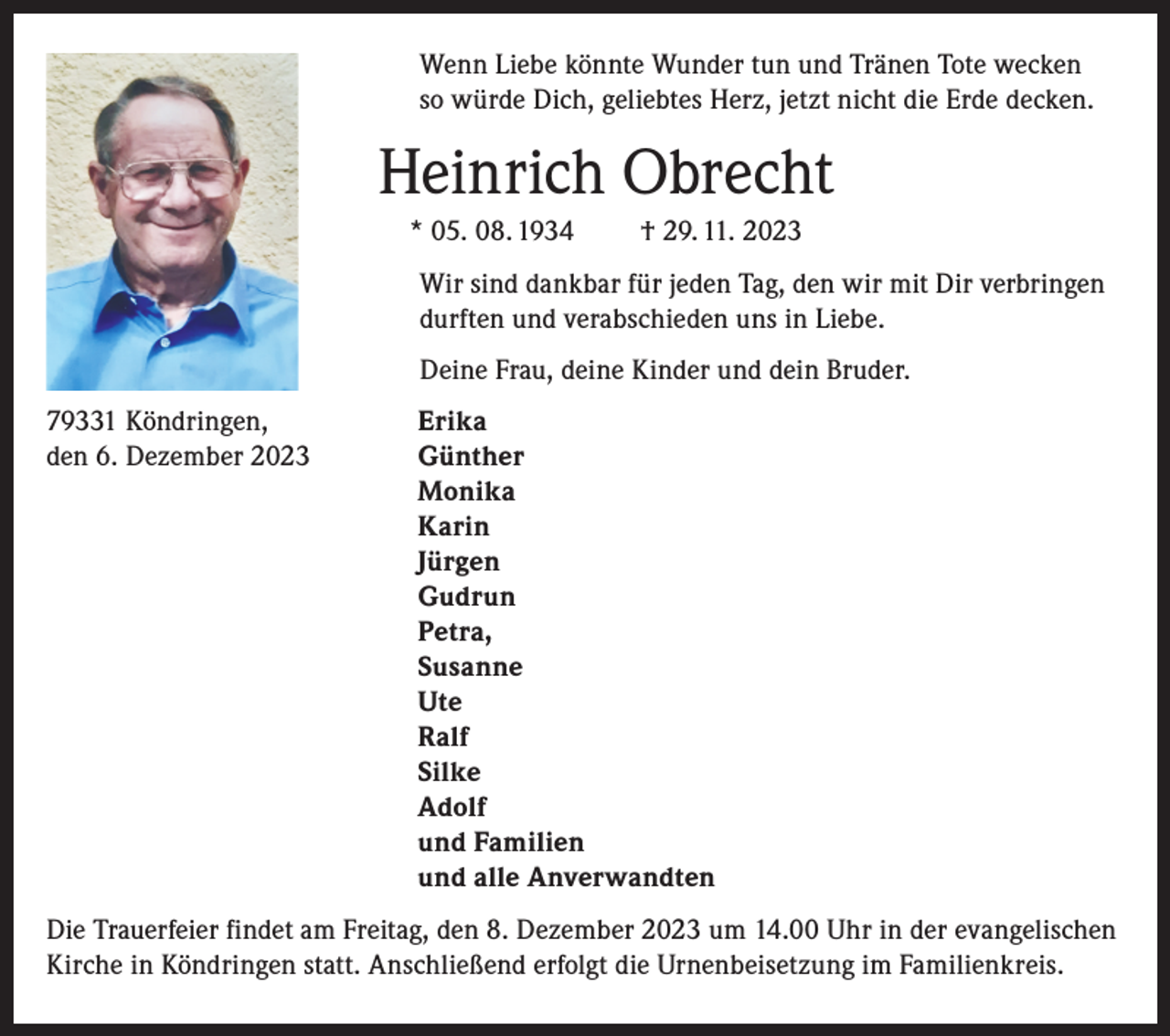 <p>Wenn Liebe könnte Wunder tun und Tränen Tote wecken<br />so würde Dich, geliebtes Herz, jetzt nicht die Erde decken.</p><p>Heinrich Obrecht<br />* 05. 08. 1934</p><p>† 29. 11. 2023</p><p>Wir sind dankbar für jeden Tag, den wir mit Dir verbringen<br />durften und verabschieden uns in Liebe.<br />Deine Frau, deine Kinder und dein Bruder.<br />79331 Köndringen,<br />Erika<br />den 6. Dezember 2023 Günther<br />Monika<br />Karin<br />Jürgen<br />Gudrun<br />Petra,<br />Susanne<br />Ute<br />Ralf<br />Silke<br />Adolf<br />und Familien<br />und alle Anverwandten<br />Die Trauerfeier findet am Freitag, den 8. Dezember 2023 um 14.00 Uhr in der evangelischen<br />Kirche in Köndringen statt. Anschließend erfolgt die Urnenbeisetzung im Familienkreis.</p>