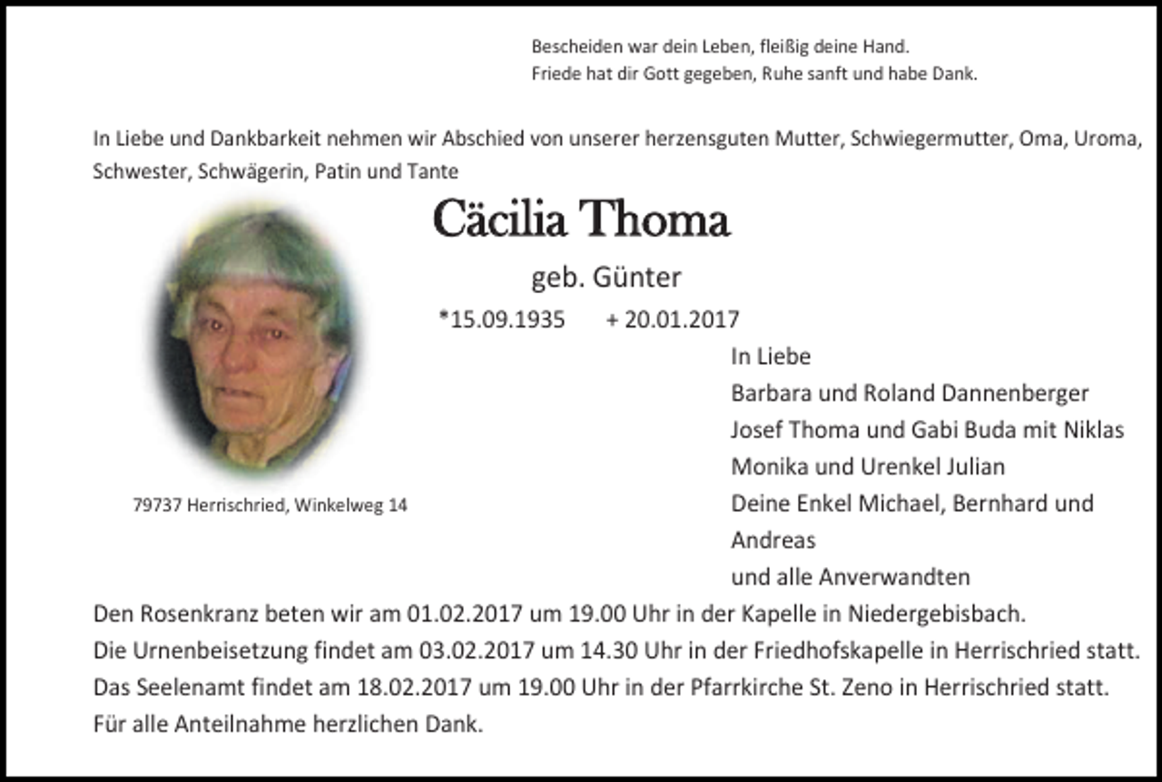 <p>Bescheiden war dein Leben, fleißig deine Hand.<br />Friede hat dir Gott gegeben, Ruhe sanft und habe Dank.</p><p>In Liebe und Dankbarkeit nehmen wir Abschied von unserer herzensguten Mutter, Schwiegermutter, Oma, Uroma,<br />Schwester, Schwägerin, Patin und Tante</p><p>Cäcilia Thoma<br />geb. Günter<br />*15.09.1935</p><p>+ 20.01.2017<br />In Liebe<br />Barbara und Roland Dannenberger<br />Josef Thoma und Gabi Buda mit Niklas<br />Monika und Urenkel Julian<br />79737 Herrischried, Winkelweg 14<br />Deine Enkel Michael, Bernhard und<br />Andreas<br />und alle Anverwandten<br />Den Rosenkranz beten wir am 01.02.2017 um 19.00 Uhr in der Kapelle in Niedergebisbach.<br />Die Urnenbeisetzung findet am 03.02.2017 um 14.30 Uhr in der Friedhofskapelle in Herrischried statt.<br />Das Seelenamt findet am 18.02.2017 um 19.00 Uhr in der Pfarrkirche St. Zeno in Herrischried statt.<br />Für alle Anteilnahme herzlichen Dank.</p>