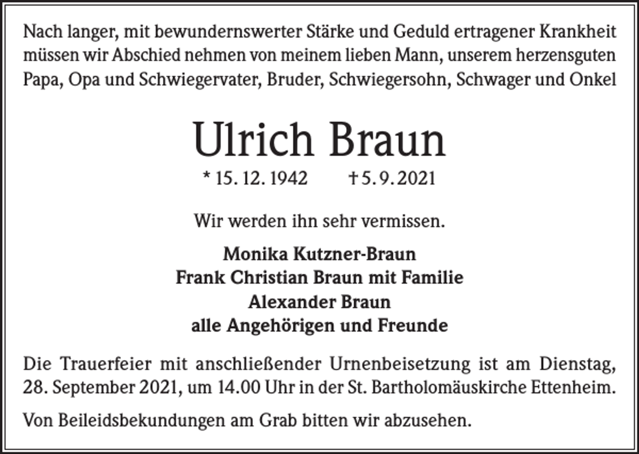 <p>Nach langer, mit bewundernswerter Stärke und Geduld ertragener Krankheit<br />müssen wir Abschied nehmen von meinem lieben Mann, unserem herzensguten<br />Papa, Opa und Schwiegervater, Bruder, Schwiegersohn, Schwager und Onkel</p><p>Ulrich Braun<br />* 15. 12. 1942</p><p>† 5. 9. 2021</p><p>Wir werden ihn sehr vermissen.<br />Monika Kutzner-Braun<br />Frank Christian Braun mit Familie<br />Alexander Braun<br />alle Angehörigen und Freunde<br />Die Trauerfeier mit anschließender Urnenbeisetzung ist am Dienstag,<br />28. September 2021, um 14.00 Uhr in der St. Bartholomäuskirche Ettenheim.<br />Von Beileidsbekundungen am Grab bitten wir abzusehen.</p>