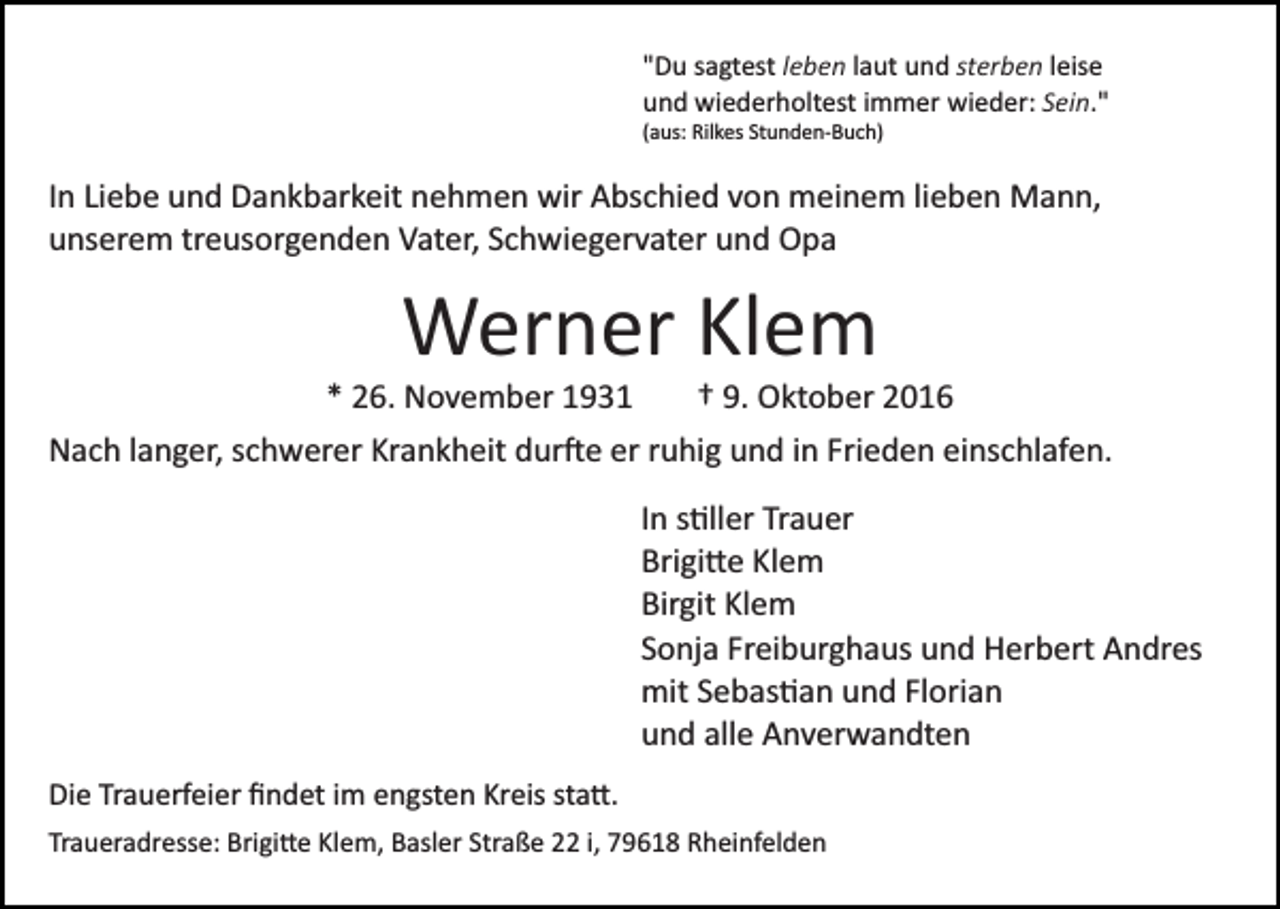 <p>"Du sagtest leben laut und sterben leise<br />und wiederholtest immer wieder: Sein."<br />(aus: Rilkes Stunden­Buch)</p><p>In Liebe und Dankbarkeit nehmen wir Abschied von meinem lieben Mann,<br />unserem treusorgenden Vater, Schwiegervater und Opa</p><p>Werner Klem<br />* 26. November 1931</p><p>† 9. Oktober 2016</p><p>Nach langer, schwerer Krankheit dur�e er ruhig und in Frieden einschlafen.<br />In s�ller Trauer<br />Brigi�e Klem<br />Birgit Klem<br />Sonja Freiburghaus und Herbert Andres<br />mit Sebas�an und Florian<br />und alle Anverwandten<br />Die Trauerfeier ﬁndet im engsten Kreis sta�.<br />Traueradresse: Brigi�e Klem, Basler Straße 22 i, 79618 Rheinfelden</p>