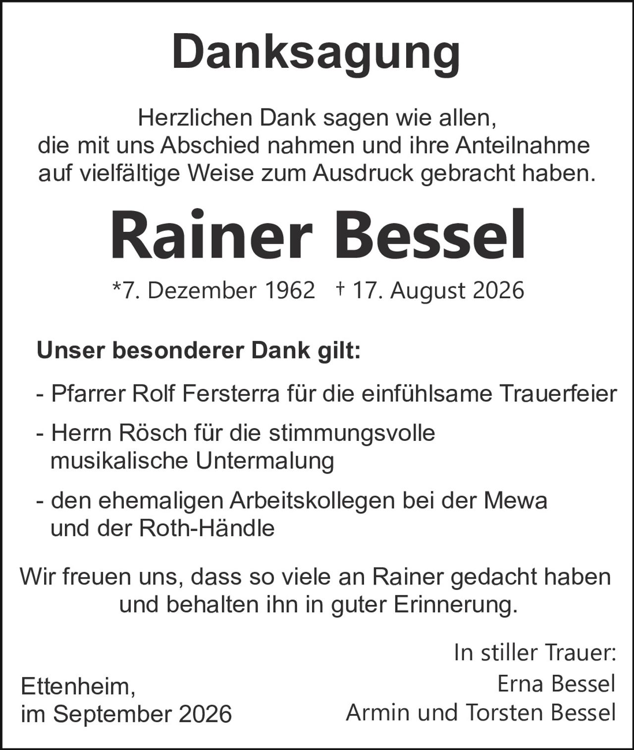 <p><strong>Danksagung</strong></p>

<p>Herzlichen Dank sagen wie allen, die mit uns Abschied nahmen und ihre Anteilnahme auf vielfältige Weise zum Ausdruck gebracht haben.</p>

<p><strong>Rainer Bessel</strong></p>

<p>*7. Dezember 1962  † 17. August 2026</p>

<p><strong>Unser besonderer Dank gilt:</strong></p>

<p>- Pfarrer Rolf Fersterra für die einfühlsame Trauerfeier<br>
- Herrn Rösch für die stimmungsvolle musikalische Untermalung<br>
- den ehemaligen Arbeitskollegen bei der Mewa und der Roth-Händle</p>

<p>Wir freuen uns, dass so viele an Rainer gedacht haben und behalten ihn in guter Erinnerung.</p>

<p>In stiller Trauer:<br>
Ettenheim,                                                    Erna Bessel<br>
im September 2026                            Armin und Torsten Bessel</p>