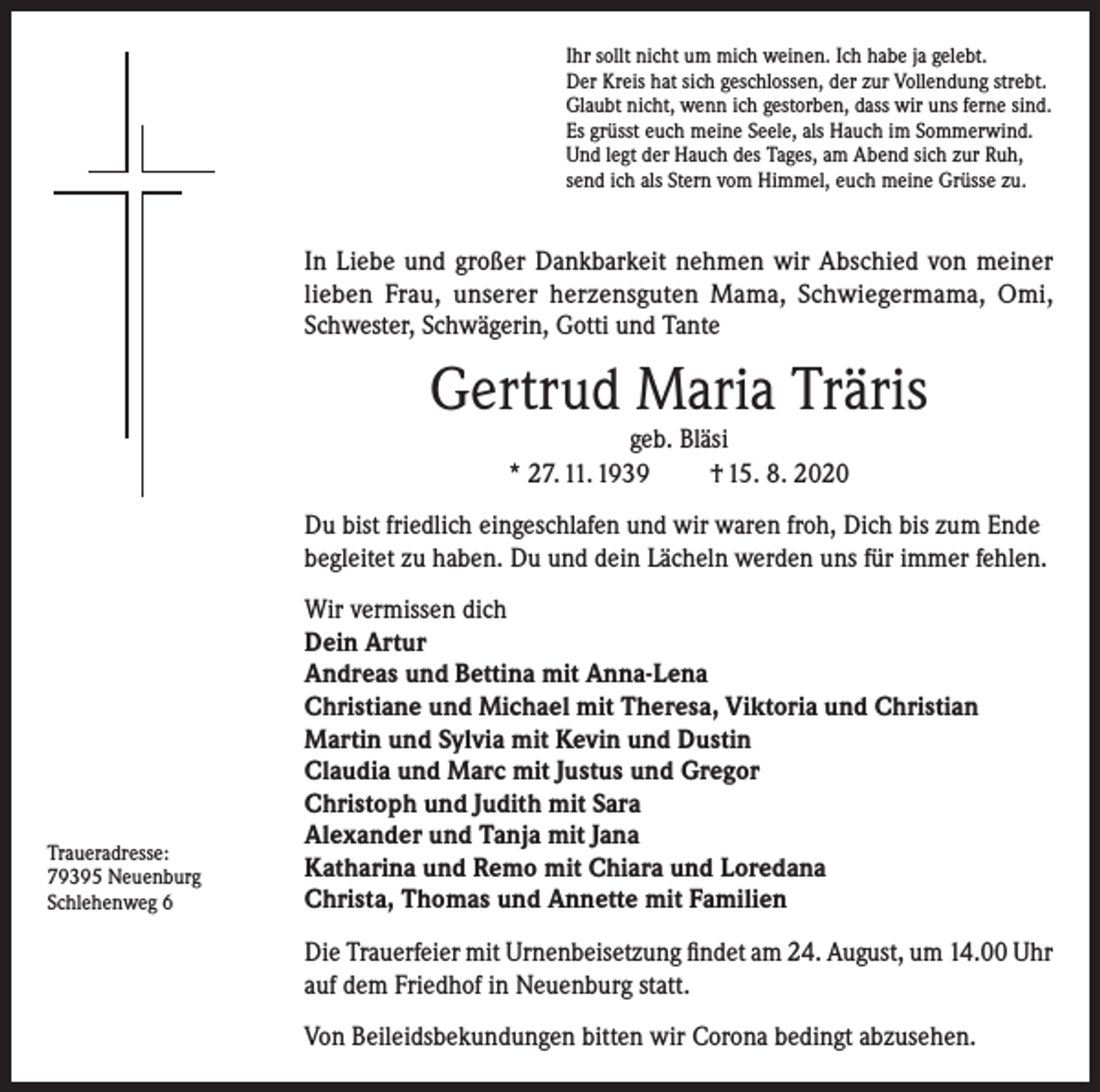 <p>Ihr sollt nicht um mich weinen. Ich habe ja gelebt.<br />Der Kreis hat sich geschlossen, der zur Vollendung strebt.<br />Glaubt nicht, wenn ich gestorben, dass wir uns ferne sind.<br />Es grüsst euch meine Seele, als Hauch im Sommerwind.<br />Und legt der Hauch des Tages, am Abend sich zur Ruh,<br />send ich als Stern vom Himmel, euch meine Grüsse zu.</p><p>In Liebe und großer Dankbarkeit nehmen wir Abschied von meiner<br />lieben Frau, unserer herzensguten Mama, Schwiegermama, Omi,<br />Schwester, Schwägerin, Gotti und Tante</p><p>Gertrud Maria Träris<br />geb. Bläsi<br />* 27. 11. 1939<br />† 15. 8. 2020</p><p>Du bist friedlich eingeschlafen und wir waren froh, Dich bis zum Ende<br />begleitet zu haben. Du und dein Lächeln werden uns für immer fehlen.</p><p>Traueradresse:<br />79395 Neuenburg<br />Schlehenweg 6</p><p>Wir vermissen dich<br />Dein Artur<br />Andreas und Bettina mit Anna-Lena<br />Christiane und Michael mit Theresa, Viktoria und Christian<br />Martin und Sylvia mit Kevin und Dustin<br />Claudia und Marc mit Justus und Gregor<br />Christoph und Judith mit Sara<br />Alexander und Tanja mit Jana<br />Katharina und Remo mit Chiara und Loredana<br />Christa, Thomas und Annette mit Familien<br />Die Trauerfeier mit Urnenbeisetzung findet am 24. August, um 14.00 Uhr<br />auf dem Friedhof in Neuenburg statt.<br />Von Beileidsbekundungen bitten wir Corona bedingt abzusehen.</p>