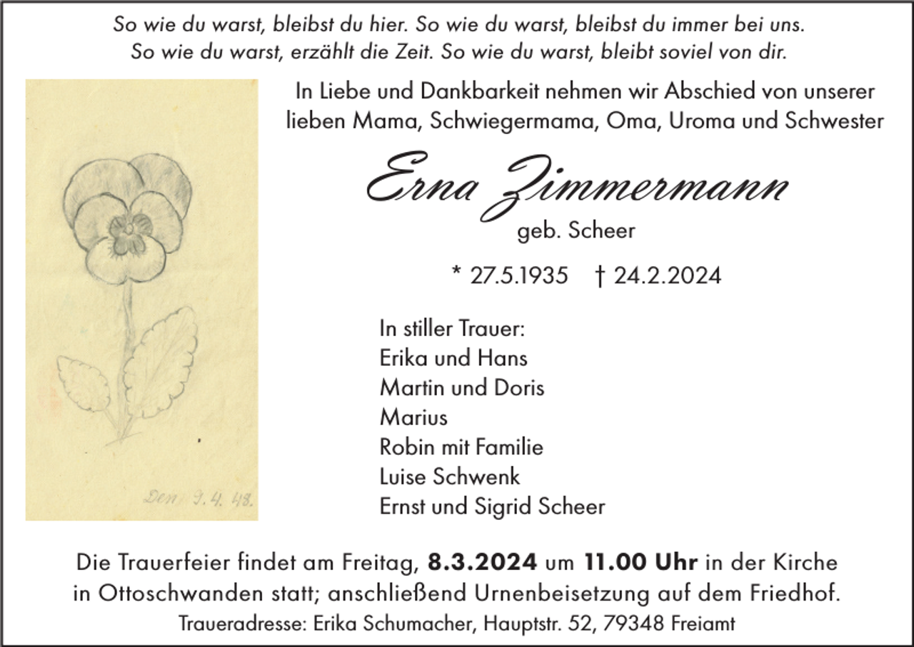 <p>So wie du warst, bleibst du hier. So wie du warst, bleibst du immer bei uns.<br />So wie du warst, erzählt die Zeit. So wie du warst, bleibt soviel von dir.</p><p>In Liebe und Dankbarkeit nehmen wir Abschied von unserer<br />lieben Mama, Schwiegermama, Oma, Uroma und Schwester</p><p>Erna Zimmermann<br />geb. Scheer</p><p>* 27.5.1935 † 24.2.2024<br />In stiller Trauer:<br />Erika und Hans<br />Martin und Doris<br />Marius<br />Robin mit Familie<br />Luise Schwenk<br />Ernst und Sigrid Scheer<br />Die Trauerfeier findet am Freitag, 8.3.2024 um 11.00 Uhr in der Kirche<br />in Ottoschwanden statt; anschließend Urnenbeisetzung auf dem Friedhof.<br />Traueradresse: Erika Schumacher, Hauptstr. 52, 79348 Freiamt</p>