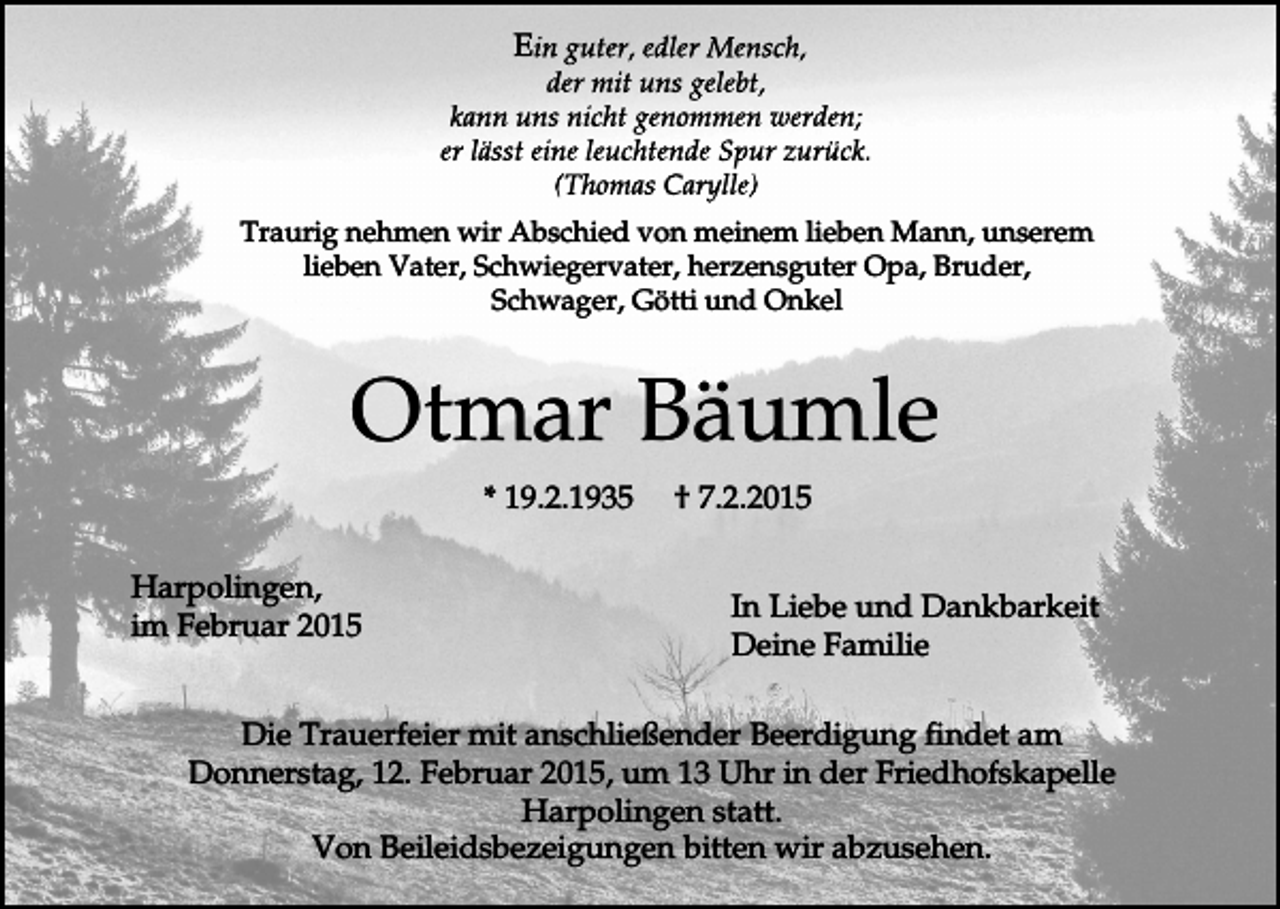 <p>E</p><p>Traurig nehmen wir Abschied von meinem lieben Mann, unserem<br />lieben Vater, Schwiegervater, herzensguter Opa, Bruder,<br />Schwager, Götti und Onkel</p><p>Otmar Bäumle<br />* 19.2.1935<br />Harpolingen,<br />im Februar 2015</p><p>† 7.2.2015<br />In Liebe und Dankbarkeit<br />Deine Familie</p><p>Die Trauerfeier mit anschließender Beerdigung findet am<br />Donnerstag, 12. Februar 2015, um 13 Uhr in der Friedhofskapelle<br />Harpolingen statt.<br />Von Beileidsbezeigungen bitten wir abzusehen.</p>