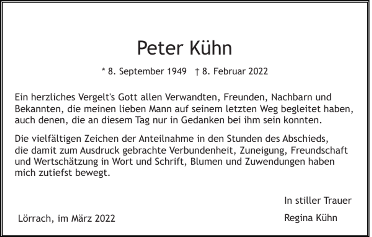 <p>Peter Kühn<br />* 8. September 1949 † 8. Februar 2022</p><p>Ein herzliches Vergelt's Gott allen Verwandten, Freunden, Nachbarn und<br />Bekannten, die meinen lieben Mann auf seinem letzten Weg begleitet haben,<br />auch denen, die an diesem Tag nur in Gedanken bei ihm sein konnten.<br />Die vielfältigen Zeichen der Anteilnahme in den Stunden des Abschieds,<br />die damit zum Ausdruck gebrachte Verbundenheit, Zuneigung, Freundschaft<br />und Wertschätzung in Wort und Schrift, Blumen und Zuwendungen haben<br />mich zutiefst bewegt.<br />In stiller Trauer<br />Lörrach, im März 2022</p><p>Regina Kühn</p>