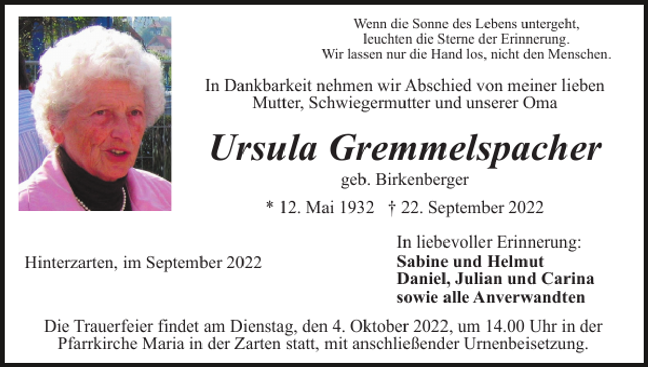 <p>Wenn die Sonne des Lebens untergeht,<br />leuchten die Sterne der Erinnerung.<br />Wir lassen nur die Hand los, nicht den Menschen.</p><p>In Dankbarkeit nehmen wir Abschied von meiner lieben<br />Mutter, Schwiegermutter und unserer Oma</p><p>Ursula Gremmelspacher<br />geb. Birkenberger<br />* 12. Mai 1932 † 22. September 2022<br />Hinterzarten, im September 2022</p><p>In liebevoller Erinnerung:<br />Sabine und Helmut<br />Daniel, Julian und Carina<br />sowie alle Anverwandten</p><p>Die Trauerfeier findet am Dienstag, den 4. Oktober 2022, um 14.00 Uhr in der<br />Pfarrkirche Maria in der Zarten statt, mit anschließender Urnenbeisetzung.</p>