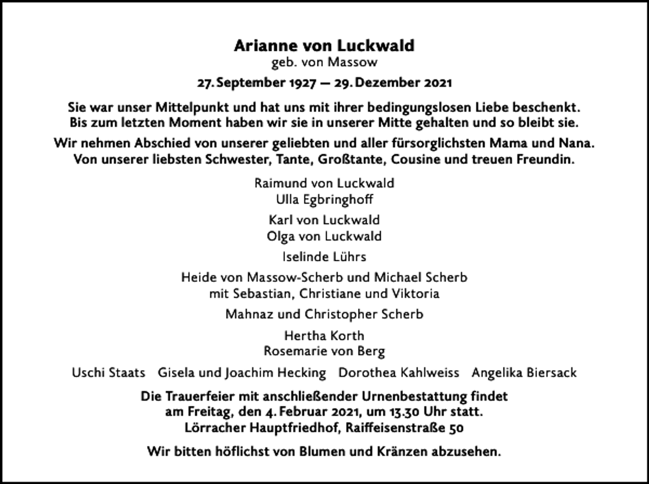 <p>Arianne von Luckwald<br />geb. von Massow<br />27. September 1927 — 29. Dezember 2021<br />Sie war unser Mittelpunkt und hat uns mit ihrer bedingungslosen Liebe beschenkt.<br />Bis zum letzten Moment haben wir sie in unserer Mitte gehalten und so bleibt sie.<br />Wir nehmen Abschied von unserer geliebten und aller fürsorglichsten Mama und Nana.<br />Von unserer liebsten Schwester, Tante, Großtante, Cousine und treuen Freundin.<br />Raimund von Luckwald<br />Ulla Egbringhoff<br />Karl von Luckwald<br />Olga von Luckwald<br />Iselinde Lührs<br />Heide von Massow-Scherb und Michael Scherb<br />mit Sebastian, Christiane und Viktoria<br />Mahnaz und Christopher Scherb<br />Hertha Korth<br />Rosemarie von Berg<br />Uschi Staats Gisela und Joachim Hecking Dorothea Kahlweiss Angelika Biersack<br />Die Trauerfeier mit anschließender Urnenbestattung findet<br />am Freitag, den 4. Februar 2021, um 13.30 Uhr statt.<br />Lörracher Hauptfriedhof, Raiffeisenstraße 50<br />Wir bitten höflichst von Blumen und Kränzen abzusehen.</p>