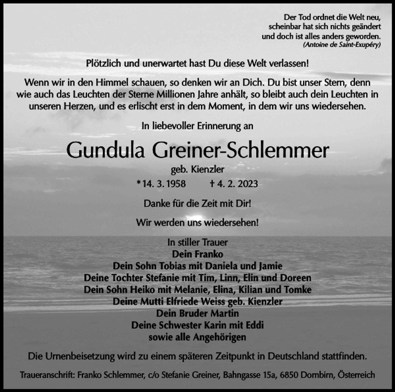 <p>Der Tod ordnet die Welt neu,<br />scheinbar hat sich nichts geändert<br />und doch ist alles anders geworden.</p><p>(Antoine de Saint-Exupéry)</p><p>Plötzlich und unerwartet hast Du diese Welt verlassen!<br />Wenn wir in den Himmel schauen, so denken wir an Dich. Du bist unser Stern, denn<br />wie auch das Leuchten der Sterne Millionen Jahre anhält, so bleibt auch dein Leuchten in<br />unseren Herzen, und es erlischt erst in dem Moment, in dem wir uns wiedersehen.<br />In liebevoller Erinnerung an</p><p>Gundula Greiner-Schlemmer<br />geb. Kienzler<br />* 14. 3. 1958<br />† 4. 2. 2023<br />Danke für die Zeit mit Dir!<br />Wir werden uns wiedersehen!<br />In stiller Trauer<br />Dein Franko<br />Dein Sohn Tobias mit Daniela und Jamie<br />Deine Tochter Stefanie mit Tim, Linn, Elin und Doreen<br />Dein Sohn Heiko mit Melanie, Elina, Kilian und Tomke<br />Deine Mutti Elfriede Weiss geb. Kienzler<br />Dein Bruder Martin<br />Deine Schwester Karin mit Eddi<br />sowie alle Angehörigen<br />Die Urnenbeisetzung wird zu einem späteren Zeitpunkt in Deutschland stattfinden.<br />Traueranschrift: Franko Schlemmer, c/o Stefanie Greiner, Bahngasse 15a, 6850 Dornbirn, Österreich</p>