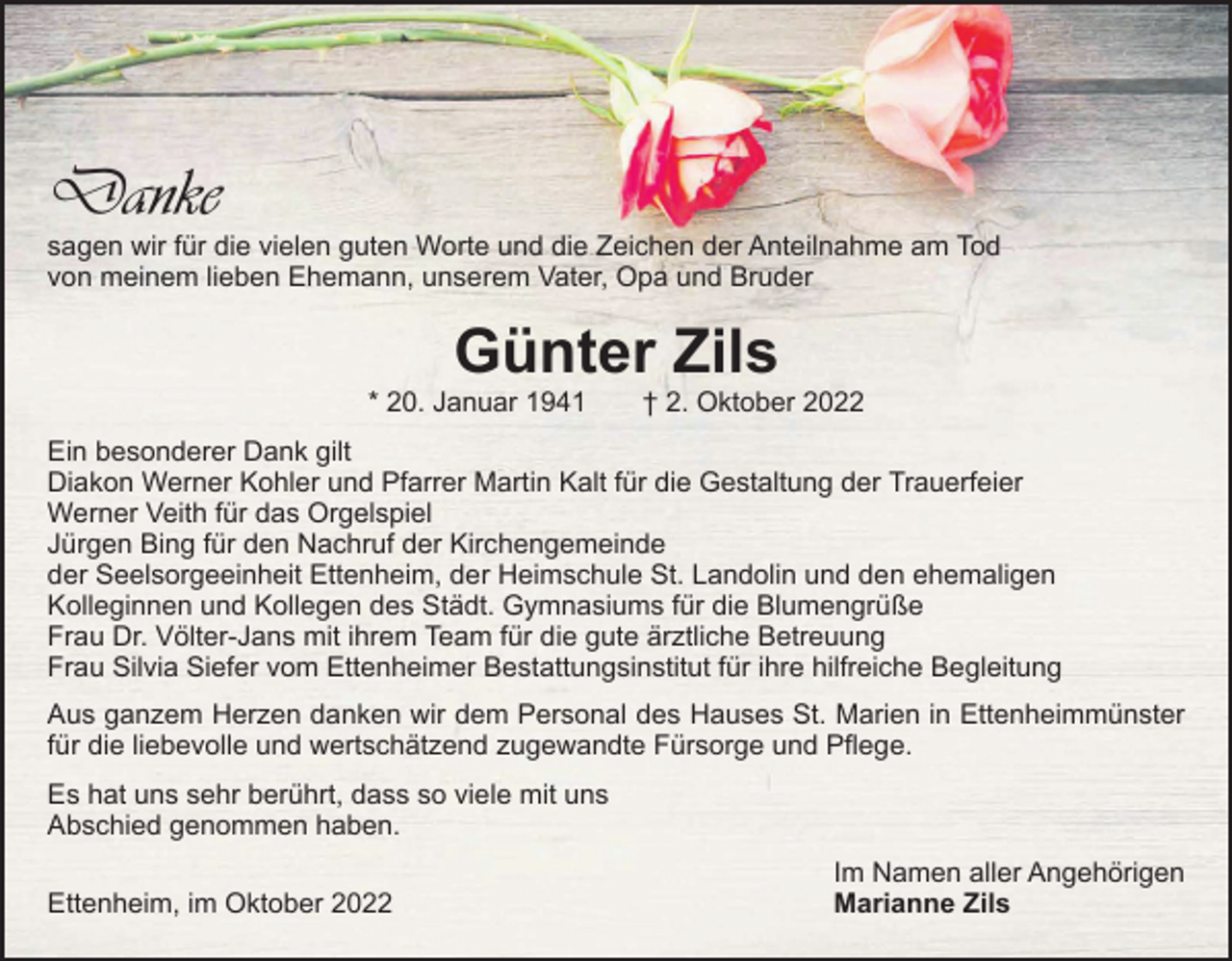 <p>Danke</p><p>sagen wir für die vielen guten Worte und die Zeichen der Anteilnahme am Tod<br />von meinem lieben Ehemann, unserem Vater, Opa und Bruder</p><p>Günter Zils</p><p>* 20. Januar 1941 † 2. Oktober 2022<br />Ein besonderer Dank gilt<br />Diakon Werner Kohler und Pfarrer Martin Kalt für die Gestaltung der Trauerfeier<br />Werner Veith für das Orgelspiel<br />Jürgen Bing für den Nachruf der Kirchengemeinde<br />der Seelsorgeeinheit Ettenheim, der Heimschule St. Landolin und den ehemaligen<br />­Kolleginnen und Kollegen des Städt. Gymnasiums für die Blumengrüße<br />Frau Dr. Völter-Jans mit ihrem Team für die gute ärztliche Betreuung<br />Frau Silvia Siefer vom Ettenheimer Bestattungsinstitut für ihre hilfreiche Begleitung<br />Aus ganzem Herzen danken wir dem Personal des Hauses St. Marien in Ettenheimmünster<br />für die liebevolle und wertschätzend zugewandte Fürsorge und Pflege.<br />Es hat uns sehr berührt, dass so viele mit uns<br />Abschied genommen haben.</p><p>Ettenheim, im Oktober 2022</p><p>Im Namen aller Angehörigen<br />Marianne Zils</p>