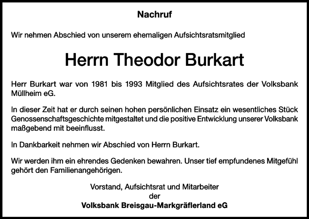 <p>Nachruf<br />Wir nehmen Abschied von unserem ehemaligen Aufsichtsratsmitglied</p><p>Herrn Theodor Burkart<br />Herr Burkart war von 1981 bis 1993 Mitglied des Aufsichtsrates der Volksbank­<br />Müllheim eG.<br />In dieser Zeit hat er durch seinen hohen persönlichen Einsatz ein wesentliches Stück<br />Genossenschaftsgeschichte mitgestaltet und die positive Entwicklung unserer V<br />­ olksbank<br />maßgebend mit beeinflusst.<br />In Dankbarkeit nehmen wir Abschied von Herrn Burkart.<br />Wir werden ihm ein ehrendes Gedenken bewahren. Unser tief empfundenes Mitgefühl<br />gehört den Familienangehörigen.<br />Vorstand, Aufsichtsrat und Mitarbeiter<br />der<br />Volksbank Breisgau-Markgräflerland eG</p>