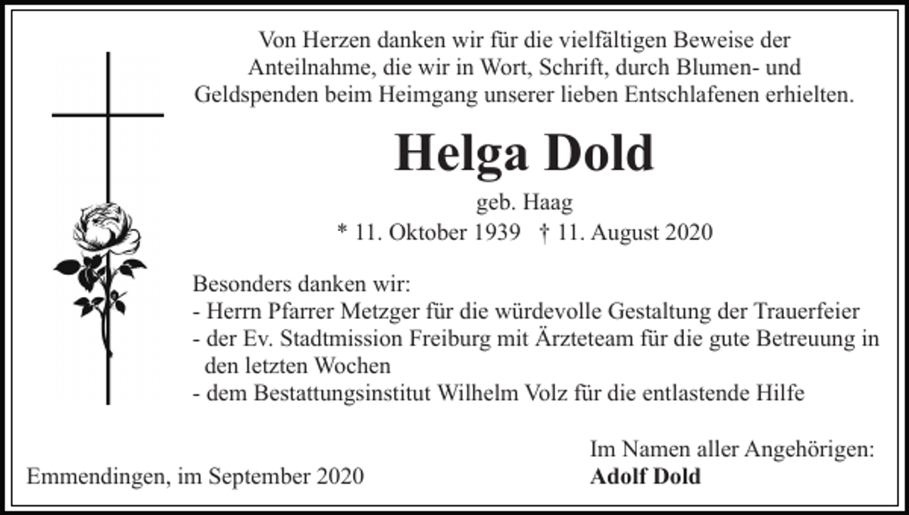 <p>Von Herzen danken wir für die vielfältigen Beweise der<br />Anteilnahme, die wir in Wort, Schrift, durch Blumen- und<br />Geldspenden beim Heimgang unserer lieben Entschlafenen erhielten.</p><p>Helga Dold<br />geb. Haag<br />* 11. Oktober 1939 † 11. August 2020<br />Besonders danken wir:<br />- Herrn Pfarrer Metzger für die würdevolle Gestaltung der Trauerfeier<br />- der Ev. Stadtmission Freiburg mit Ärzteteam für die gute Betreuung in<br />den letzten Wochen<br />- dem Bestattungsinstitut Wilhelm Volz für die entlastende Hilfe<br />Emmendingen, im September 2020</p><p>Im Namen aller Angehörigen:<br />Adolf Dold</p>