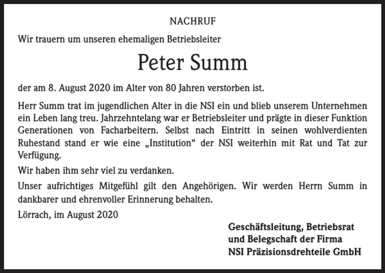 <p>NACHRUF<br />Wir trauern um unseren ehemaligen Betriebsleiter</p><p>Peter Summ<br />der am 8. August 2020 im Alter von 80 Jahren verstorben ist.<br />Herr Summ trat im jugendlichen Alter in die NSI ein und blieb unserem Unternehmen<br />ein Leben lang treu. Jahrzehntelang war er Betriebsleiter und prägte in dieser Funktion<br />Generationen von Facharbeitern. Selbst nach Eintritt in seinen wohlverdienten<br />Ruhestand stand er wie eine „Institution“ der NSI weiterhin mit Rat und Tat zur<br />Verfügung.<br />Wir haben ihm sehr viel zu verdanken.<br />Unser aufrichtiges Mitgefühl gilt den Angehörigen. Wir werden Herrn Summ in<br />dankbarer und ehrenvoller Erinnerung behalten.<br />Lörrach, im August 2020<br />Geschäftsleitung, Betriebsrat<br />und Belegschaft der Firma<br />NSI Präzisionsdrehteile GmbH</p>