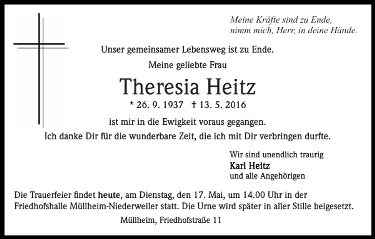 <p>Meine Kräfte sind zu Ende,<br />nimm mich, Herr, in deine Hände.<br />Unser gemeinsamer Lebensweg ist zu Ende.<br />Meine geliebte Frau</p><p>Theresia Heitz<br />* 26. 9. 1937 † 13. 5. 2016<br />ist mir in die Ewigkeit voraus gegangen.<br />Ich danke Dir für die wunderbare Zeit, die ich mit Dir verbringen durfte.<br />Wir sind unendlich traurig<br />und alle Angehörigen</p><p>Dienstag,<br />den17.<br />17.Mai<br />Mai,<br />um14.00<br />14.00Uhr<br />Uhrininder<br />derFriedhofshalle<br />Die Trauerfeier<br />Trauerfeierfindet<br />findet,heute, amam<br />Dienstag,<br />um<br />Friedhofshalle Müllheim-Niederweiler<br />statt.<br />Die<br />Urnein<br />wird<br />später<br />aller Stille beigesetzt.<br />Müllheim-Niederweiler<br />statt. Die Urne<br />wird<br />später<br />aller<br />Stilleinbeigesetzt.<br />Müllheim, Friedhofstraße 11</p>