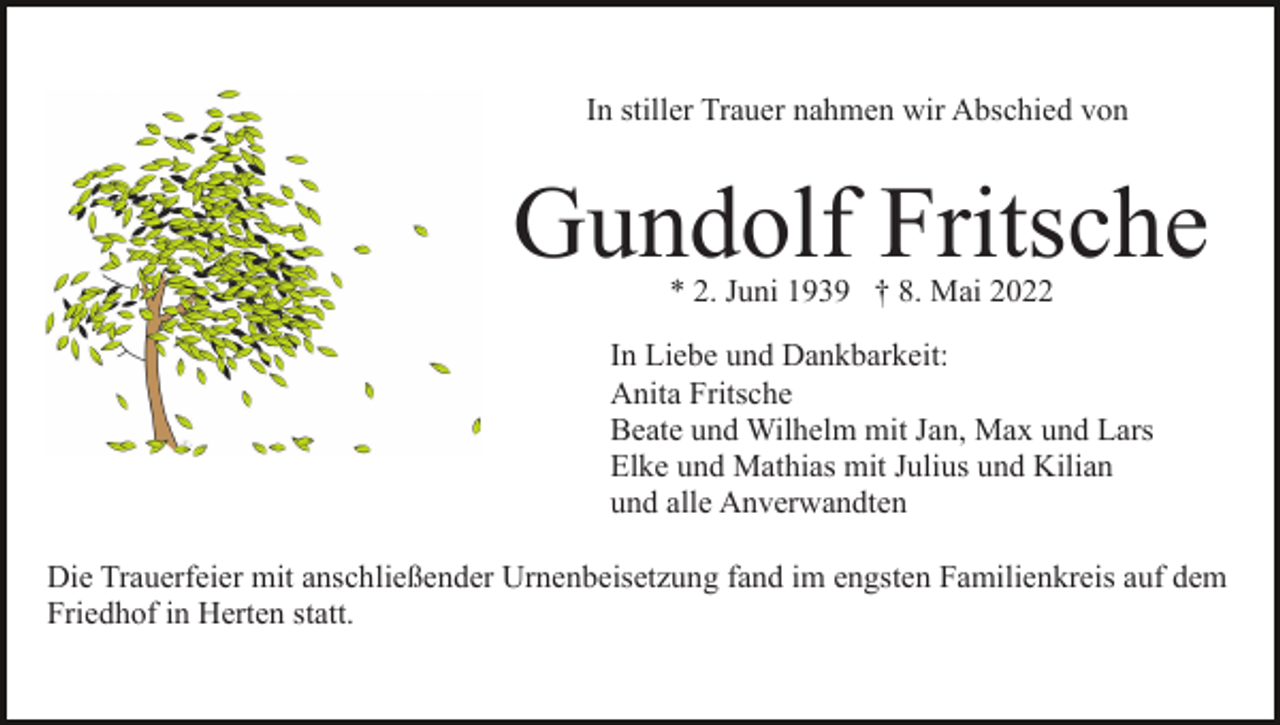<p>In stiller Trauer nahmen wir Abschied von</p><p>Gundolf Fritsche<br />* 2. Juni 1939 † 8. Mai 2022</p><p>In Liebe und Dankbarkeit:<br />Anita Fritsche<br />Beate und Wilhelm mit Jan, Max und Lars<br />Elke und Mathias mit Julius und Kilian<br />und alle Anverwandten<br />Die Trauerfeier mit anschließender Urnenbeisetzung fand im engsten Familienkreis auf dem<br />Friedhof in Herten statt.</p>