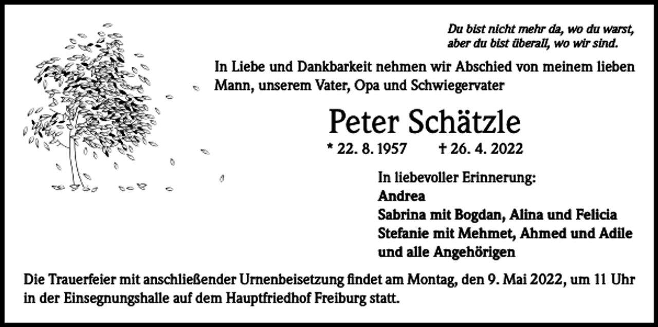 <p>Du bist nicht mehr da, wo du warst,<br />aber du bist überall, wo wir sind.</p><p>In Liebe und Dankbarkeit nehmen wir Abschied von meinem lieben<br />Mann, unserem Vater, Opa und Schwiegervater</p><p>Peter Schätzle</p><p>* 22. 8. 1957 † 26. 4. 2022<br />In liebevoller Erinnerung:<br />Andrea<br />Sabrina mit Bogdan, Alina und Felicia<br />Stefanie mit Mehmet, Ahmed und Adile<br />und alle Angehörigen<br />Die Trauerfeier mit anschließender Urnenbeisetzung findet am Montag, den 9. Mai 2022, um 11 Uhr<br />in der Einsegnungshalle auf dem Hauptfriedhof Freiburg statt.</p>