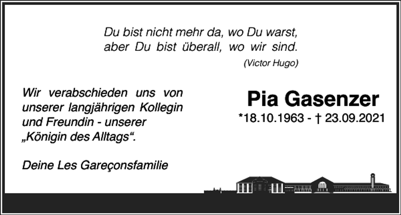 <p>Du bist nicht mehr da, wo Du warst,<br />aber Du bist überall, wo wir sind.<br />(Victor Hugo)</p><p>Wir verabschieden uns von<br />unserer langjährigen Kollegin<br />und Freundin - unserer<br />„Königin des Alltags“.<br />Deine Les Gareçonsfamilie</p><p>Pia Gasenzer<br />*18.10.1963 - † 23.09.2021</p>