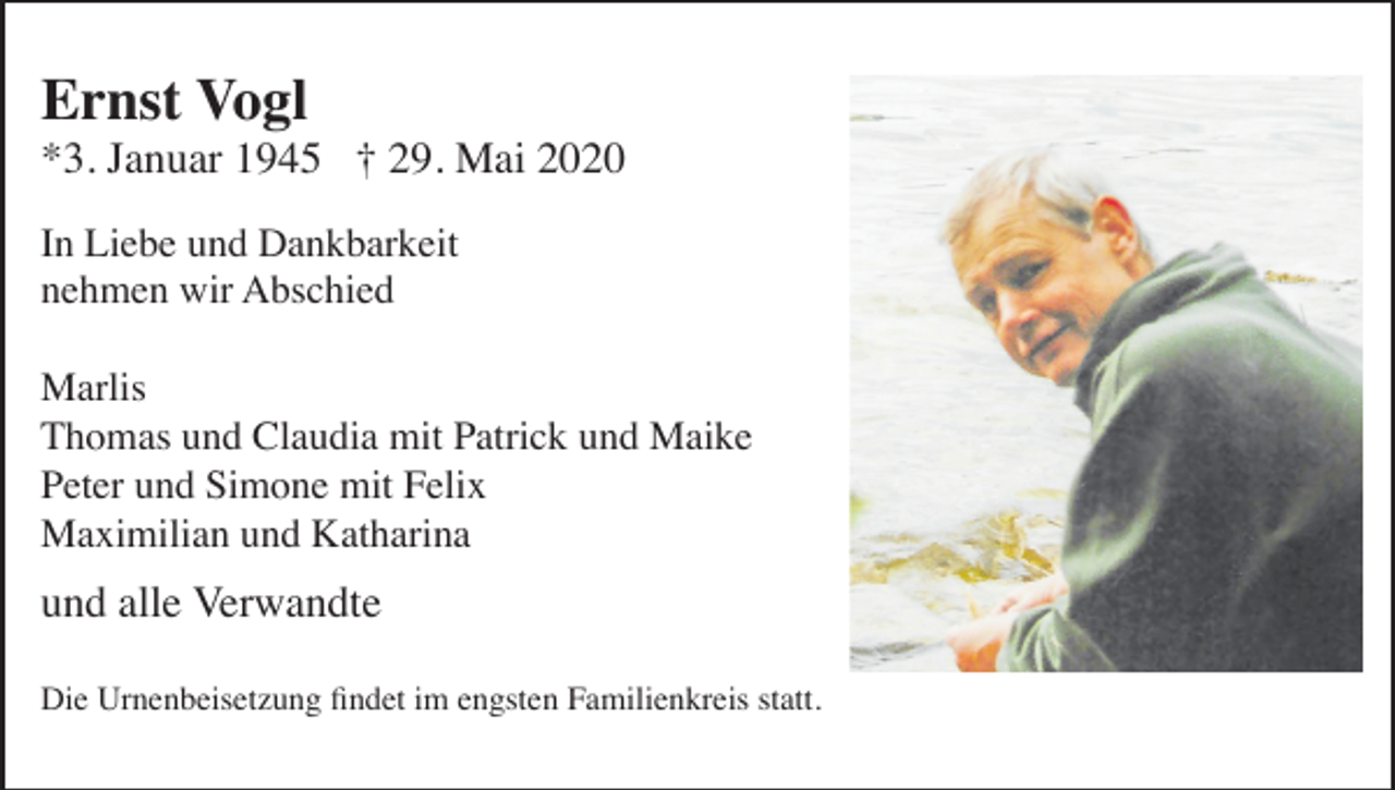 <p>Ernst Vogl<br />*3. Januar 1945 † 29. Mai 2020<br />In Liebe und Dankbarkeit<br />nehmen wir Abschied<br />Marlis<br />Thomas und Claudia mit Patrick und Maike<br />Peter und Simone mit Felix<br />Maximilian und Katharina</p><p>und alle Verwandte<br />Die Urnenbeisetzung findet im engsten Familienkreis statt.</p>