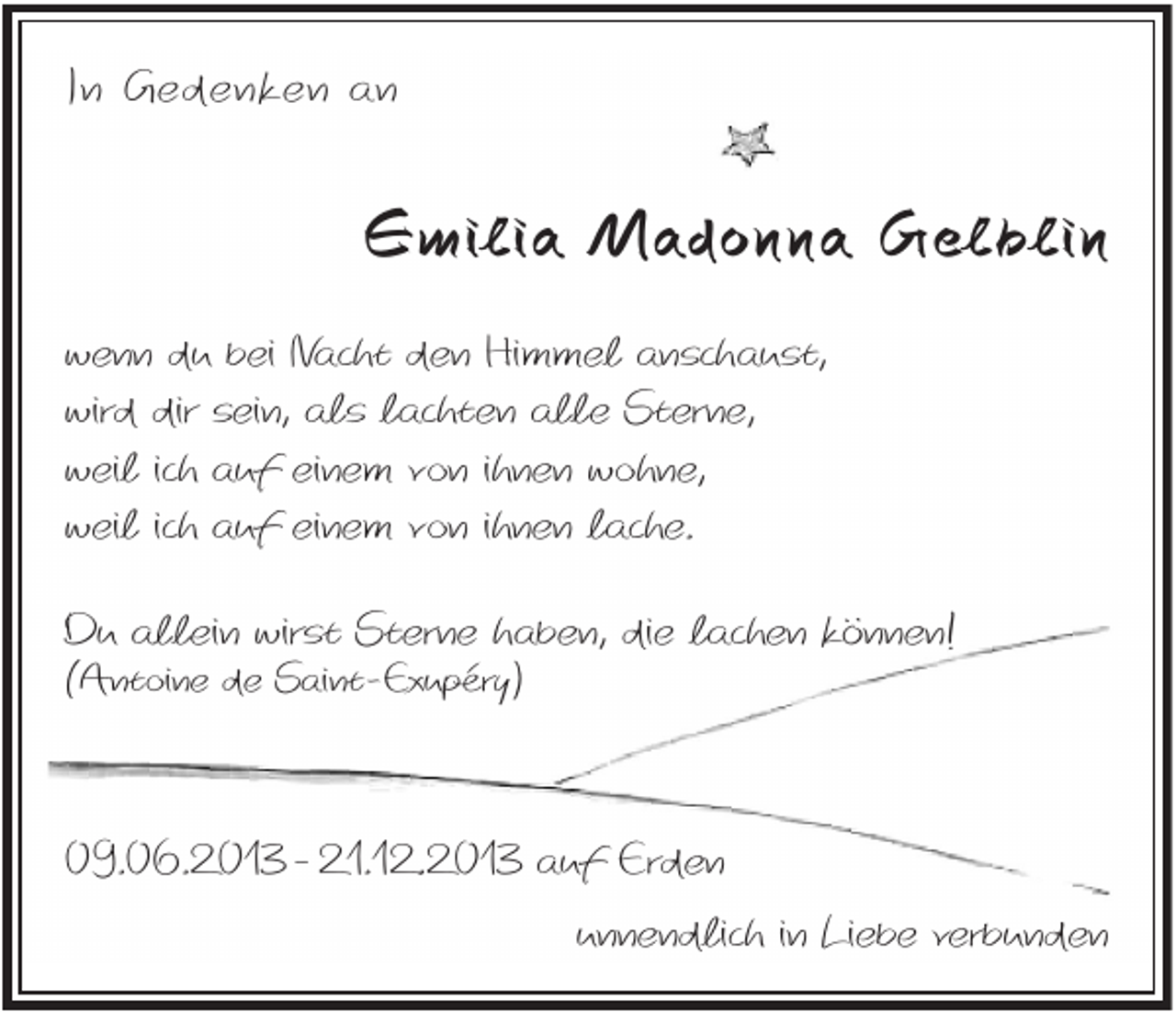 <p>In Gedenken an</p><p>Emilia Madonna Gelblin<br />wenn du bei Nacht den Himmel anschaust,<br />wird dir sein, als lachten alle Sterne,<br />weil ich auf einem von ihnen wohne,<br />weil ich auf einem von ihnen lache.<br />Du allein wirst Sterne haben, die lachen können!<br />(Antoine de Saint-Exupéry)</p><p>09.06.2013 - 21.12.2013 auf Erden<br />unnendlich in Liebe verbunden</p>