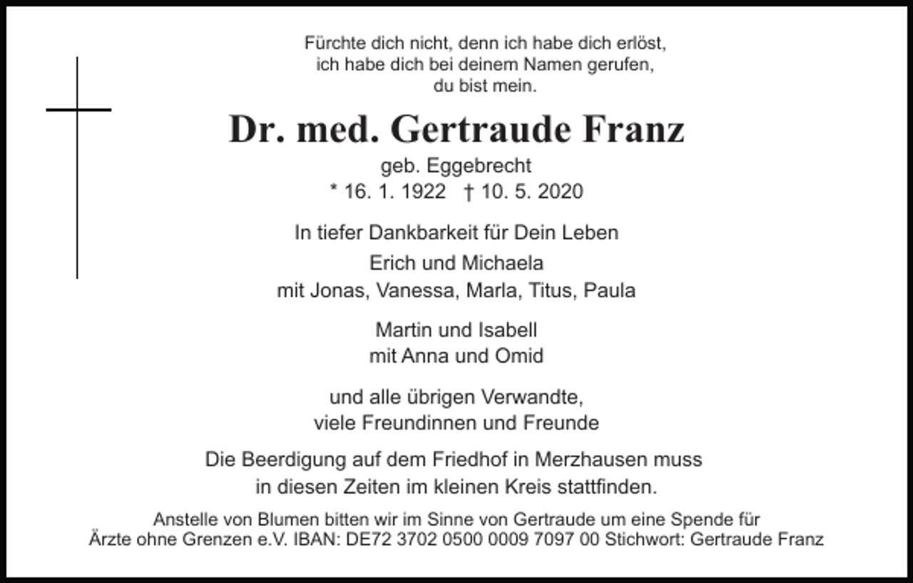 <p>Fürchte dich nicht, denn ich habe dich erlöst,<br />ich habe dich bei deinem Namen gerufen,<br />du bist mein.</p><p>Dr. med. Gertraude Franz<br />geb. Eggebrecht<br />* 16. 1. 1922 † 10. 5. 2020</p><p>In tiefer Dankbarkeit für Dein Leben<br />Erich und Michaela<br />mit Jonas, Vanessa, Marla, Titus, Paula<br />Martin und Isabell<br />mit Anna und Omid<br />und alle übrigen Verwandte,<br />viele Freundinnen und Freunde<br />Die Beerdigung auf dem Friedhof in Merzhausen muss<br />in diesen Zeiten im kleinen Kreis stattfinden.<br />Anstelle von Blumen bitten wir im Sinne von Gertraude um eine Spende für<br />Ärzte ohne Grenzen e.V. IBAN: DE72 3702 0509 7097 00 Stichwort: Gertraude Franz</p>