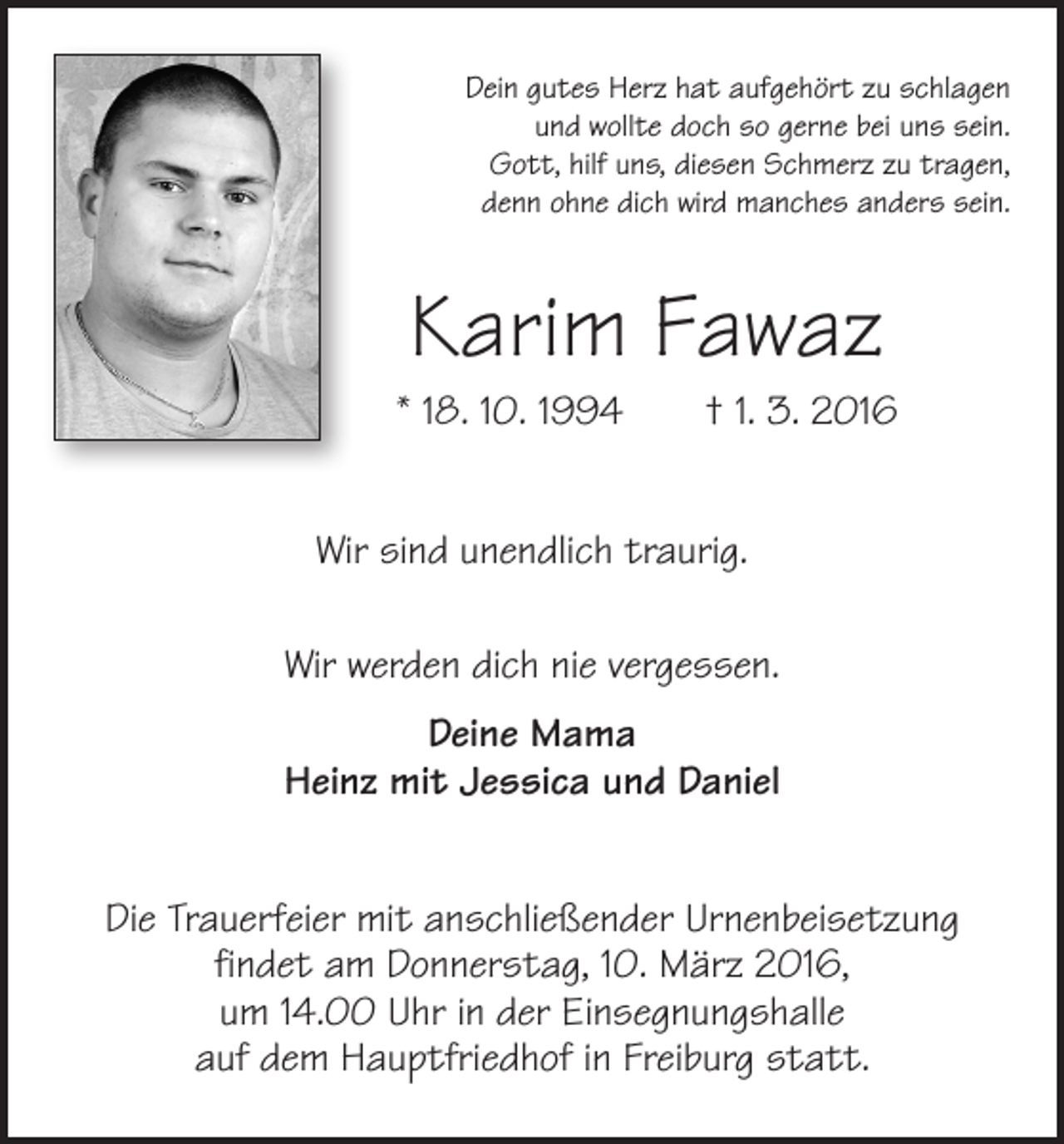 <p>Dein gutes Herz hat aufgehört zu schlagen<br />und wollte doch so gerne bei uns sein.<br />Gott, hilf uns, diesen Schmerz zu tragen,<br />denn ohne dich wird manches anders sein.</p><p>Karim Fawaz<br />* 18. 10. 1994 † 1. 3. 2016<br />Wir sind unendlich traurig.<br />Wir werden dich nie vergessen.<br />Deine Mama<br />Heinz mit Jessica und Daniel<br />Die Trauerfeier mit anschließender Urnenbeisetzung<br />findet am Donnerstag, 10. März 2016,<br />um 14.00 Uhr in der Einsegnungshalle<br />auf dem Hauptfriedhof in Freiburg statt.</p>