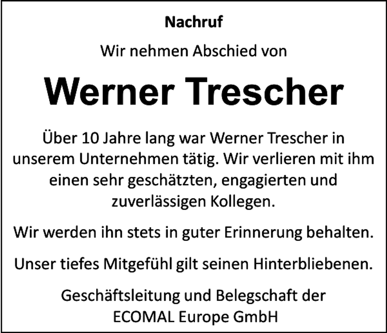<p>Nachruf<br />Wir nehmen Abschied von</p><p>Werner Trescher<br />Über 10 Jahre lang war Werner Trescher in<br />unserem Unternehmen tätig. Wir verlieren mit ihm<br />einen sehr geschätzten, engagierten und<br />zuverlässigen Kollegen.<br />Wir werden ihn stets in guter Erinnerung behalten.<br />Unser tiefes Mitgefühl gilt seinen Hinterbliebenen.<br />Geschäftsleitung und Belegschaft der<br />ECOMAL Europe GmbH</p>