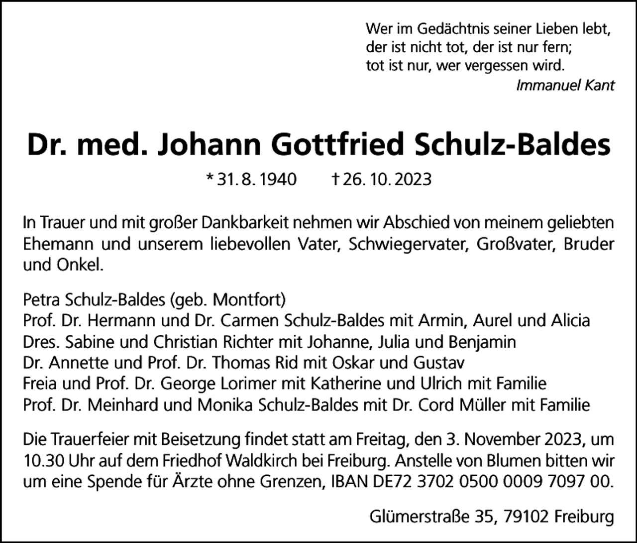 <p>Wer im Gedächtnis seiner Lieben lebt,<br />der ist nicht tot, der ist nur fern;<br />tot ist nur, wer vergessen wird.</p><p>Immanuel Kant</p><p>Dr. med. Johann Gottfried Schulz-Baldes<br />* 31. 8. 1940</p><p>† 26. 10. 2023</p><p>In Trauer und mit großer Dankbarkeit nehmen wir Abschied von meinem geliebten<br />Ehemann und unserem liebevollen Vater, Schwiegervater, Großvater, Bruder<br />und Onkel.<br />Petra Schulz-Baldes (geb. Montfort)<br />Prof. Dr. Hermann und Dr. Carmen Schulz-Baldes mit Armin, Aurel und Alicia<br />Dres. Sabine und Christian Richter mit Johanne, Julia und Benjamin<br />Dr. Annette und Prof. Dr. Thomas Rid mit Oskar und Gustav<br />Freia und Prof. Dr. George Lorimer mit Katherine und Ulrich mit Familie<br />Prof. Dr. Meinhard und Monika Schulz-Baldes mit Dr. Cord Müller mit Familie<br />Die Trauerfeier mit Beisetzung findet statt am Freitag, den 3. November 2023, um<br />10.30 Uhr auf dem Friedhof Waldkirch bei Freiburg. Anstelle von Blumen bitten wir<br />um eine Spende für Ärzte ohne Grenzen, IBAN DE72 3702 0509 7097 00.<br />Glümerstraße 35, 79102 Freiburg</p>