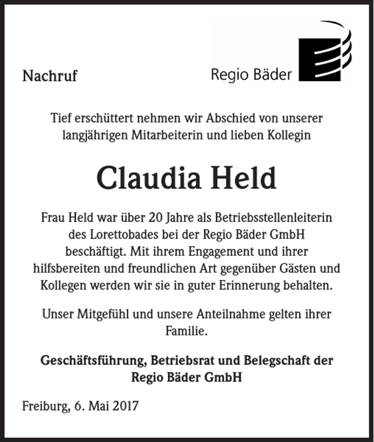 <p>Nachruf<br />Tief erschüttert nehmen wir Abschied von unserer<br />langjährigen Mitarbeiterin und lieben Kollegin</p><p>Claudia Held<br />Frau Held war über 20 Jahre als Betriebsstellenleiterin<br />des Lorettobades bei der Regio Bäder GmbH<br />beschäftigt. Mit ihrem Engagement und ihrer<br />hilfsbereiten und freundlichen Art gegenüber Gästen und<br />Kollegen werden wir sie in guter Erinnerung behalten.<br />Unser Mitgefühl und unsere Anteilnahme gelten ihrer<br />Familie.<br />Geschäftsführung, Betriebsrat und Belegschaft der<br />Regio Bäder GmbH<br />Freiburg, 6. Mai 2017</p>