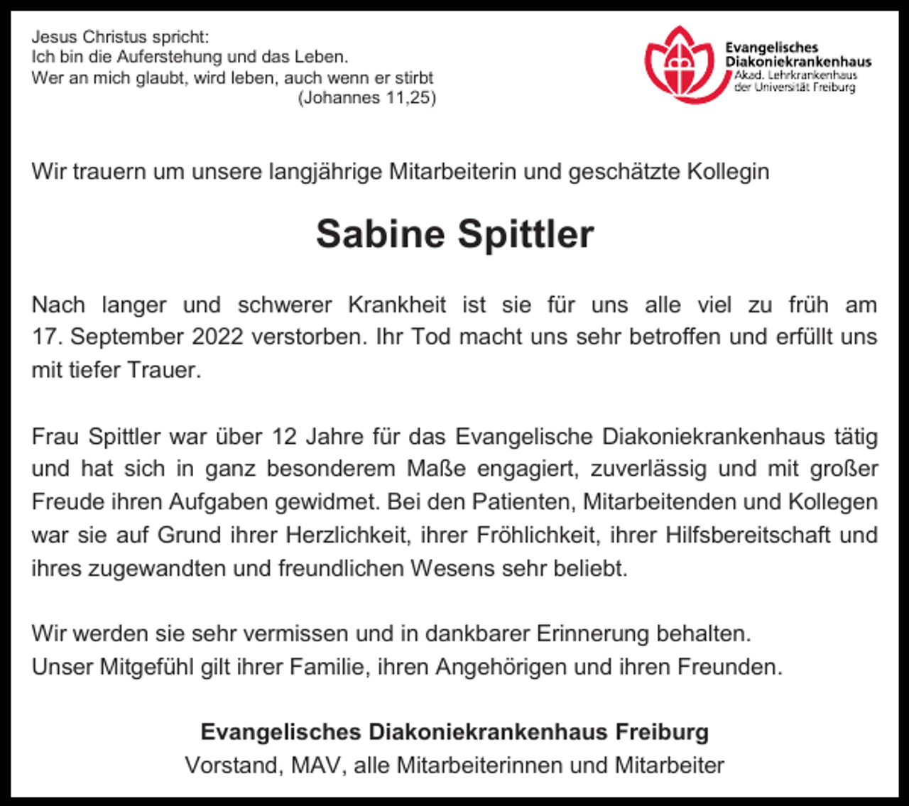 <p>Jesus Christus spricht:<br />Ich bin die Auferstehung und das Leben.<br />Wer an mich glaubt, wird leben, auch wenn er stirbt<br />(Johannes 11,25)</p><p>Wir trauern um unsere langjährige Mitarbeiterin und geschätzte Kollegin</p><p>Sabine Spittler<br />Nach langer und schwerer Krankheit ist sie für uns alle viel zu früh am<br />17. September 2022 verstorben. Ihr Tod macht uns sehr betroffen und erfüllt uns<br />mit tiefer Trauer.<br />Frau Spittler war über 12 Jahre für das Evangelische Diakoniekrankenhaus tätig<br />und hat sich in ganz besonderem Maße engagiert, zuverlässig und mit großer<br />Freude ihren Aufgaben gewidmet. Bei den Patienten, Mitarbeitenden und Kollegen<br />war sie auf Grund ihrer Herzlichkeit, ihrer Fröhlichkeit, ihrer Hilfsbereitschaft und<br />ihres zugewandten und freundlichen Wesens sehr beliebt.<br />Wir werden sie sehr vermissen und in dankbarer Erinnerung behalten.<br />Unser Mitgefühl gilt ihrer Familie, ihren Angehörigen und ihren Freunden.<br />Evangelisches Diakoniekrankenhaus Freiburg<br />Vorstand, MAV, alle Mitarbeiterinnen und Mitarbeiter</p>