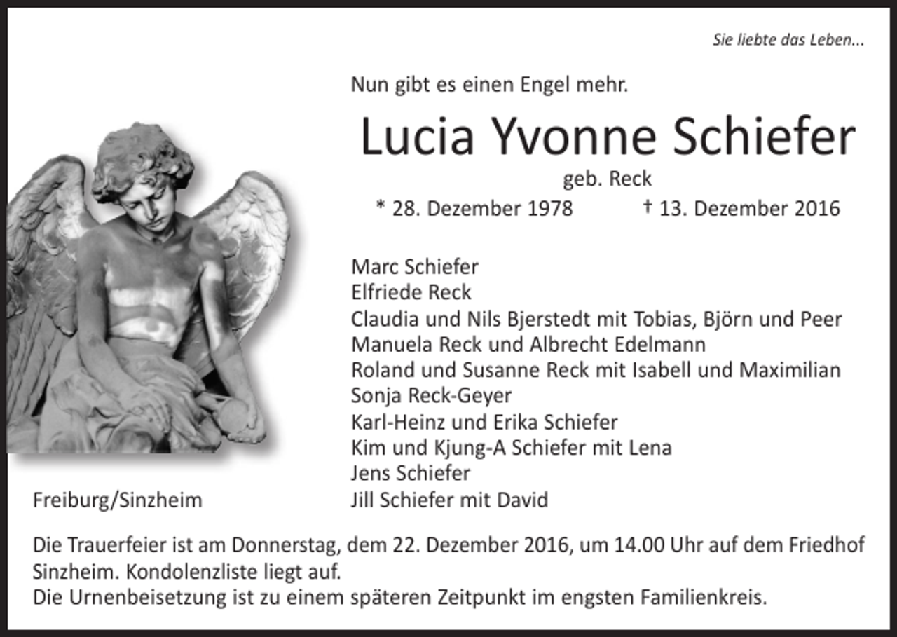 <p>Sie liebte das Leben...</p><p>Nun gibt es einen Engel mehr.</p><p>Lucia Yvonne Schiefer<br />geb. Reck<br />* 28. Dezember 1978 † 13. Dezember 2016</p><p>Freiburg/Sinzheim</p><p>Marc Schiefer<br />Elfriede Reck<br />Claudia und Nils Bjerstedt mit Tobias, Björn und Peer<br />Manuela Reck und Albrecht Edelmann<br />Roland und Susanne Reck mit Isabell und Maximilian<br />Sonja Reck-Geyer<br />Karl-Heinz und Erika Schiefer<br />Kim und Kjung-A Schiefer mit Lena<br />Jens Schiefer<br />Jill Schiefer mit David</p><p>Die Trauerfeier ist am Donnerstag, dem 22. Dezember 2016, um 14.00 Uhr auf dem Friedhof<br />Sinzheim. Kondolenzliste liegt auf.<br />Die Urnenbeisetzung ist zu einem späteren Zeitpunkt im engsten Familienkreis.</p>