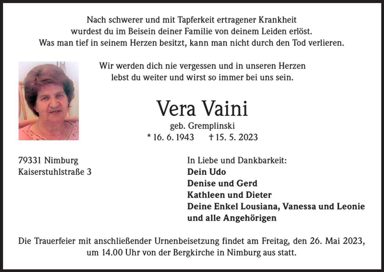 <p>Nach schwerer und mit Tapferkeit ertragener Krankheit<br />wurdest du im Beisein deiner Familie von deinem Leiden erlöst.<br />Was man tief in seinem Herzen besitzt, kann man nicht durch den Tod verlieren.<br />Wir werden dich nie vergessen und in unseren Herzen<br />lebst du weiter und wirst so immer bei uns sein.</p><p>Vera Vaini</p><p>geb. Gremplinski<br />* 16. 6. 1943<br />† 15. 5. 2023<br />79331 Nimburg<br />Kaiserstuhlstraße 3</p><p>In Liebe und Dankbarkeit:<br />Dein Udo<br />Denise und Gerd<br />Kathleen und Dieter<br />Deine Enkel Lousiana, Vanessa und Leonie<br />und alle Angehörigen</p><p>Die Trauerfeier mit anschließender Urnenbeisetzung findet am Freitag, den 26. Mai 2023,<br />um 14.00 Uhr von der Bergkirche in Nimburg aus statt.</p>