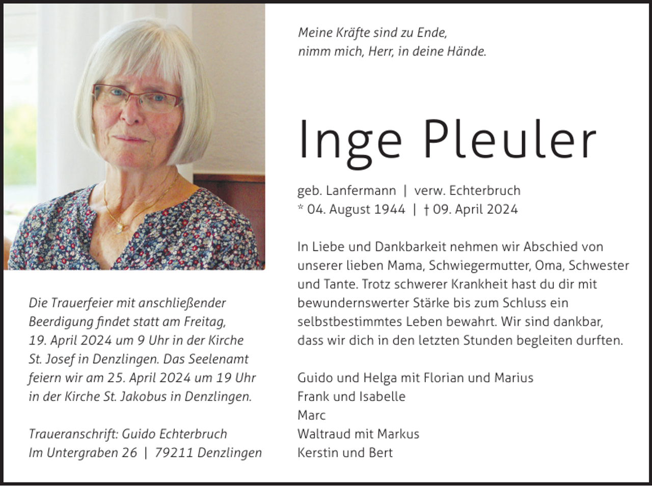 <p>Meine Kräfte sind zu Ende,<br />nimm mich, Herr, in deine Hände.</p><p>Inge Pleuler<br />geb. Lanfermann | verw. Echterbruch<br />* 04. August 1944 | † 09. April 2024</p><p>Die Trauerfeier mit anschließender<br />Beerdigung findet statt am Freitag,<br />19. April 2024 um 9 Uhr in der Kirche<br />St. Josef in Denzlingen. Das Seelenamt<br />feiern wir am 25. April 2024 um 19 Uhr<br />in der Kirche St. Jakobus in Denzlingen.<br />Traueranschrift: Guido Echterbruch<br />Im Untergraben 26 | 79211 Denzlingen</p><p>In Liebe und Dankbarkeit nehmen wir Abschied von<br />unserer lieben Mama, Schwiegermutter, Oma, Schwester<br />und Tante. Trotz schwerer Krankheit hast du dir mit<br />bewundernswerter Stärke bis zum Schluss ein<br />selbstbestimmtes Leben bewahrt. Wir sind dankbar,<br />dass wir dich in den letzten Stunden begleiten durften.<br />Guido und Helga mit Florian und Marius<br />Frank und Isabelle<br />Marc<br />Waltraud mit Markus<br />Kerstin und Bert</p>
