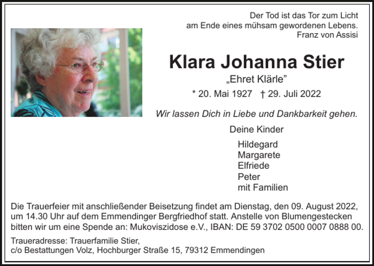 <p>Der Tod ist das Tor zum Licht<br />am Ende eines mühsam gewordenen Lebens.<br />Franz von Assisi</p><p>Klara Johanna Stier<br />„Ehret Klärle”<br />* 20. Mai 1927 † 29. Juli 2022<br />Wir lassen Dich in Liebe und Dankbarkeit gehen.<br />Deine Kinder<br />Hildegard<br />Margarete<br />Elfriede<br />Peter<br />mit Familien<br />Die Trauerfeier mit anschließender Beisetzung findet am Dienstag, den 09. August 2022,<br />um 14.30 Uhr auf dem Emmendinger Bergfriedhof statt. Anstelle von Blumengestecken<br />bitten wir um eine Spende an: Mukoviszidose e.V., IBAN: DE 59 3702 0507 0888 00.<br />Traueradresse: Trauerfamilie Stier,<br />c/o Bestattungen Volz, Hochburger Straße 15, 79312 Emmendingen</p>