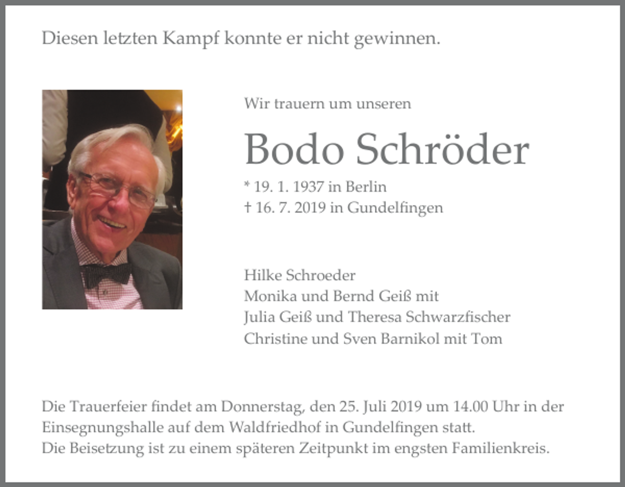 <p>Diesen le�ten Kampf konnte er nicht gewinnen.</p><p>Wir trauern um unseren</p><p>Bodo Schröder<br />* 19. 1. 1937 in Berlin<br />† 16. 7. 2019 in Gundelﬁngen</p><p>Hilke Schroeder<br />Monika und Bernd Geiß mit<br />Julia Geiß und Theresa Schwarzﬁscher<br />Christine und Sven Barnikol mit Tom</p><p>Die Trauerfeier ﬁndet am Donnerstag, den 25. Juli 2019 um 14.00 Uhr in der<br />Einsegnungshalle auf dem Waldfriedhof in Gundelﬁngen sta�.<br />Die Beise�ung ist zu einem späteren Zeitpunkt im engsten Familienkreis.</p>