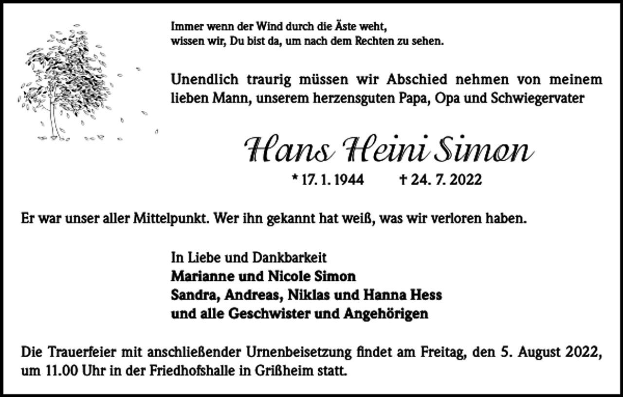 <p>Immer wenn der Wind durch die Äste weht,<br />wissen wir, Du bist da, um nach dem Rechten zu sehen.</p><p>Unendlich traurig müssen wir Abschied nehmen von meinem<br />lieben Mann, unserem herzensguten Papa, Opa und Schwiegervater</p><p>Hans Heini Simon<br />* 17. 1. 1944</p><p>† 24. 7. 2022</p><p>Er war unser aller Mittelpunkt. Wer ihn gekannt hat weiß, was wir verloren haben.<br />In Liebe und Dankbarkeit<br />Marianne und Nicole Simon<br />Sandra, Andreas, Niklas und Hanna Hess<br />und alle Geschwister und Angehörigen<br />Die Trauerfeier mit anschließender Urnenbeisetzung findet am Freitag, den 5. August 2022,<br />um 11.00 Uhr in der Friedhofshalle in Grißheim statt.</p>