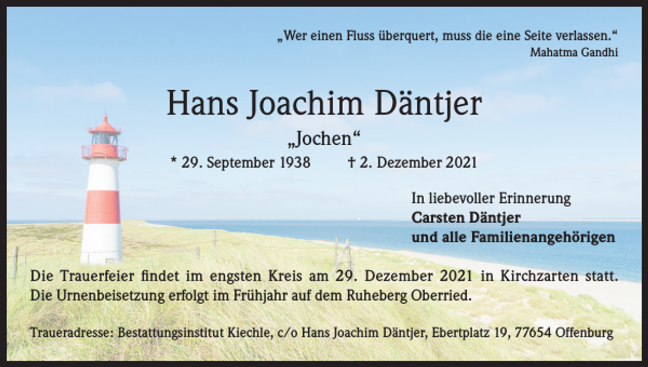<p>„Wer einen Fluss überquert, muss die eine Seite verlassen.“<br />Mahatma Gandhi</p><p>Hans Joachim Däntjer<br />„Jochen“<br />* 29. September 1938</p><p>† 2. Dezember 2021<br />In liebevoller Erinnerung<br />Carsten Däntjer<br />und alle Familienangehörigen</p><p>Die Trauerfeier findet im engsten Kreis am 29. Dezember 2021 in Kirchzarten statt.<br />Die Urnenbeisetzung erfolgt im Frühjahr auf dem Ruheberg Oberried.<br />Traueradresse: Bestattungsinstitut Kiechle, c/o Hans Joachim Däntjer, Ebertplatz 19, 77654 Offenburg</p>
