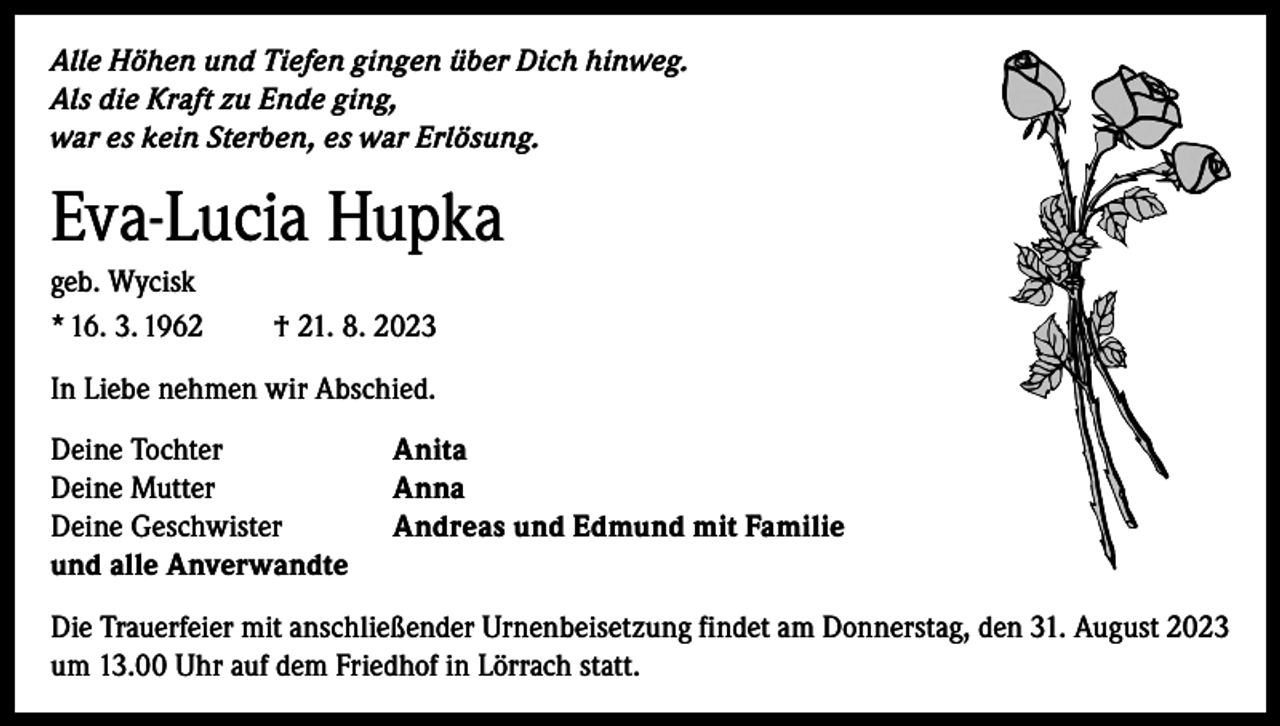 <p>Alle Höhen und Tiefen gingen über Dich hinweg.<br />Als die Kraft zu Ende ging,<br />war es kein Sterben, es war Erlösung.</p><p>Eva-Lucia Hupka<br />geb. Wycisk<br />* 16. 3. 1962</p><p>† 21. 8. 2023</p><p>In Liebe nehmen wir Abschied.<br />Deine Tochter<br />Deine Mutter<br />Deine Geschwister<br />und alle Anverwandte</p><p>Anita<br />Anna<br />Andreas und Edmund mit Familie</p><p>Die Trauerfeier mit anschließender Urnenbeisetzung findet am Donnerstag, den 31. August 2023<br />um 13.00 Uhr auf dem Friedhof in Lörrach statt.</p>