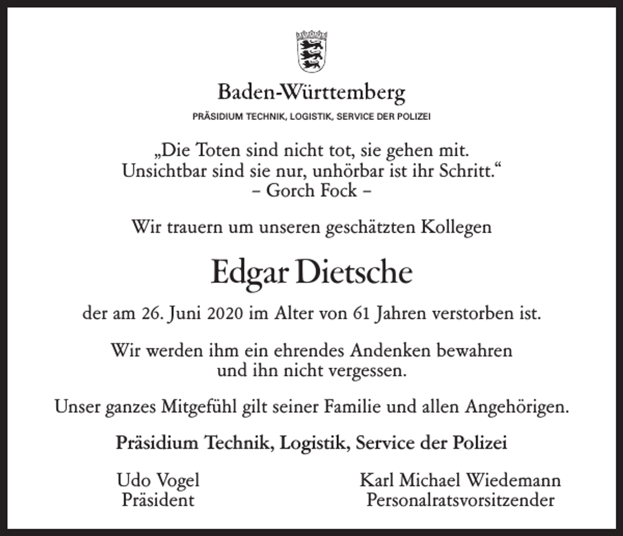 <p>PRÄSIDIUM TECHNIK, LOGISTIK, SERVICE DER POLIZEI</p><p>„Die Toten sind nicht tot, sie gehen mit.<br />Unsichtbar sind sie nur, unhörbar ist ihr Schritt.“<br />– Gorch Fock –<br />Wir trauern um unseren geschätzten Kollegen</p><p>Edgar Dietsche<br />der am 26. Juni 2020 im Alter von 61 Jahren verstorben ist.<br />Wir werden ihm ein ehrendes Andenken bewahren<br />und ihn nicht vergessen.<br />Unser ganzes Mitgefühl gilt seiner Familie und allen Angehörigen.<br />Präsidium Technik, Logistik, Service der Polizei</p><p>Udo Vogel<br />Präsident</p><p>Karl Michael Wiedemann<br />Personalratsvorsitzender</p>