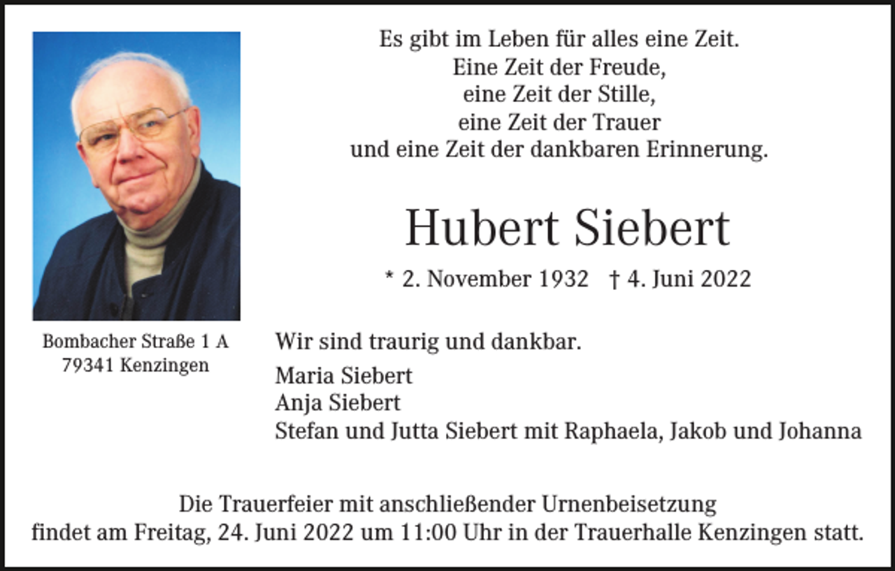 <p>Es gibt im Leben für alles eine Zeit.<br />Eine Zeit der Freude,<br />eine Zeit der Stille,<br />eine Zeit der Trauer<br />und eine Zeit der dankbaren Erinnerung.</p><p>Hubert Siebert<br />* 2. November 1932 † 4. Juni 2022<br />Bombacher Straße 1 A<br />79341 Kenzingen</p><p>Wir sind traurig und dankbar.<br />Maria Siebert<br />Anja Siebert<br />Stefan und Jutta Siebert mit Raphaela, Jakob und Johanna</p><p>Die Trauerfeier mit anschließender Urnenbeisetzung<br />findet am Freitag, 24. Juni 2022 um 11:00 Uhr in der Trauerhalle Kenzingen statt.</p>