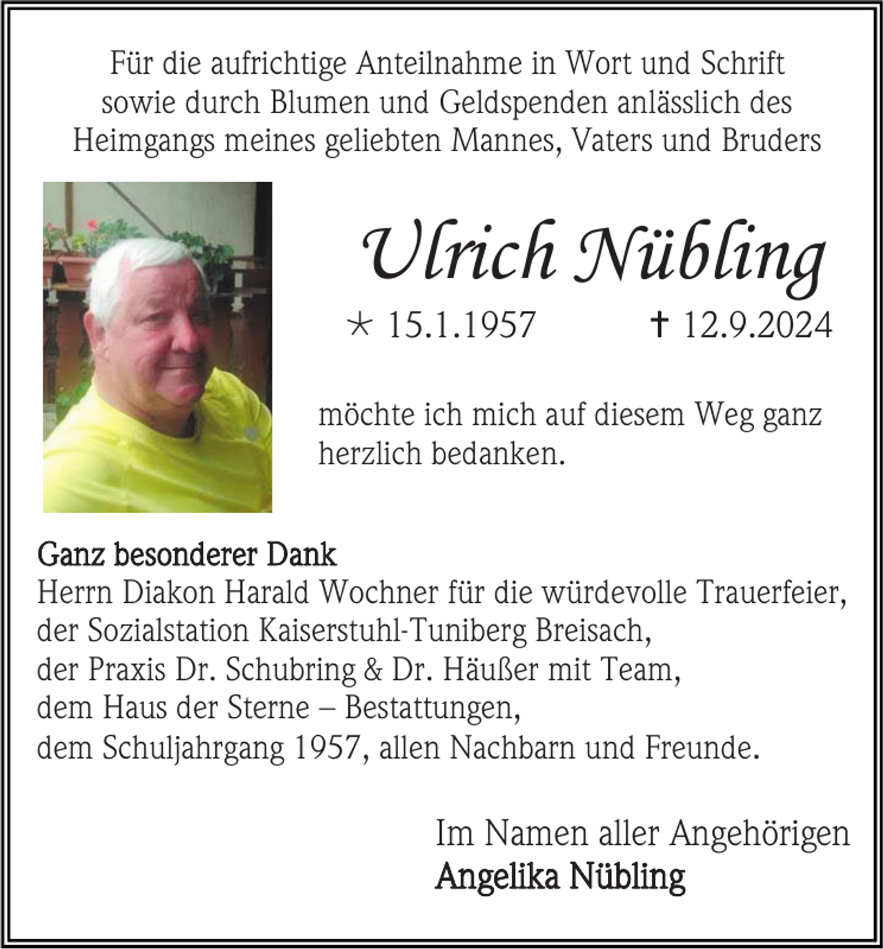 <p>Für die aufrichtige Anteilnahme in Wort und Schrift<br />sowie durch Blumen und Geldspenden anlässlich des<br />Heimgangs meines geliebten Mannes, Vaters und Bruders</p><p>Ulrich Nübling<br /> 15.1.1957</p><p> 12.9.2024</p><p>möchte ich mich auf diesem Weg ganz<br />herzlich bedanken.<br />Ganz besonderer Dank<br />Herrn Diakon Harald Wochner für die würdevolle Trauerfeier,<br />der Sozialstation Kaiserstuhl-Tuniberg Breisach,<br />der Praxis Dr. Schubring &amp; Dr. Häußer mit Team,<br />dem Haus der Sterne – Bestattungen,<br />dem Schuljahrgang 1957, allen Nachbarn und Freunde.</p><p>Im Namen aller Angehörigen<br />Angelika Nübling</p>