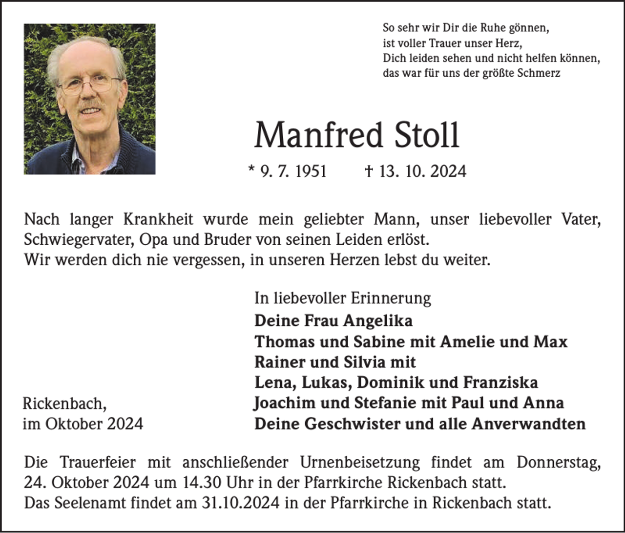 <p>So sehr wir Dir die Ruhe gönnen,<br />ist voller Trauer unser Herz,<br />Dich leiden sehen und nicht helfen können,<br />das war für uns der größte Schmerz</p><p>Manfred Stoll<br />* 9. 7. 1951 † 13. 10. 2024<br />Nach langer Krankheit wurde mein geliebter Mann, unser liebevoller Vater,<br />­Schwiegervater, Opa und Bruder von seinen Leiden erlöst.<br />Wir werden dich nie vergessen, in unseren Herzen lebst du weiter.</p><p>Rickenbach,<br />im Oktober 2024</p><p>In liebevoller Erinnerung<br />Deine Frau Angelika<br />Thomas und Sabine mit Amelie und Max<br />Rainer und Silvia mit<br />Lena, Lukas, Dominik und Franziska<br />Joachim und Stefanie mit Paul und Anna<br />Deine Geschwister und alle Anverwandten</p><p>Die Trauerfeier mit anschließender Urnenbeisetzung findet am Donnerstag,<br />24. Oktober 2024 um 14.30 Uhr in der Pfarrkirche Rickenbach statt.<br />Das Seelenamt findet am 31.10.2024 in der Pfarrkirche in Rickenbach statt.</p>