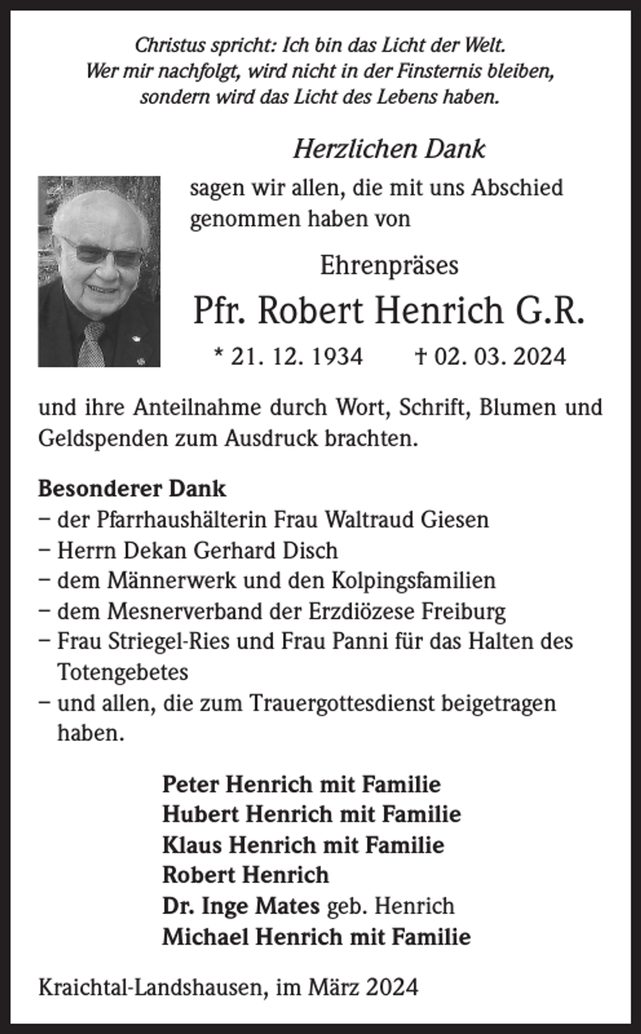<p>Christus spricht: Ich bin das Licht der Welt.<br />Wer mir nachfolgt, wird nicht in der Finsternis bleiben,<br />sondern wird das Licht des Lebens haben.</p><p>Herzlichen Dank<br />sagen wir allen, die mit uns Abschied<br />genommen haben von</p><p>Ehrenpräses</p><p>Pfr. Robert Henrich G.R.<br />* 21. 12. 1934 † 02. 03. 2024<br />und ihre Anteilnahme durch Wort, Schrift, Blumen und<br />Geldspenden zum Ausdruck brachten.<br />Besonderer Dank<br />– der Pfarrhaushälterin Frau Waltraud Giesen<br />– Herrn Dekan Gerhard Disch<br />– dem Männerwerk und den Kolpingsfamilien<br />– dem Mesnerverband der Erzdiözese Freiburg<br />– Frau Striegel-Ries und Frau Panni für das Halten des<br />Totengebetes<br />– und allen, die zum Trauergottesdienst beigetragen<br />haben.<br />Peter Henrich mit Familie<br />Hubert Henrich mit Familie<br />Klaus Henrich mit Familie<br />Robert Henrich<br />Dr. Inge Mates geb. Henrich<br />Michael Henrich mit Familie<br />Kraichtal-Landshausen, im März 2024</p>