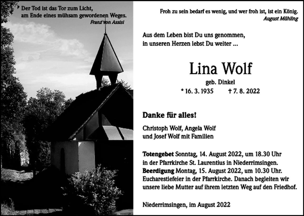 <p>Der Tod ist das Tor zum Licht,<br />am Ende eines mühsam gewordenen Weges.</p><p>Froh zu sein bedarf es wenig, und wer froh ist, ist ein König.<br />August Mühling</p><p>Franz von Assisi</p><p>Aus dem Leben bist Du uns genommen,<br />in unseren Herzen lebst Du weiter ...</p><p>Lina Wolf<br />geb. Dinkel<br />* 16. 3. 1935<br />† 7. 8. 2022</p><p>Danke für alles!<br />Christoph Wolf, Angela Wolf<br />und Josef Wolf mit Familien<br />Totengebet Sonntag, 14. August 2022, um 18.30 Uhr<br />in der Pfarrkirche St. Laurentius in Niederrimsingen.<br />Beerdigung Montag, 15. August 2022, um 10.30 Uhr.<br />Eucharestiefeier in der Pfarrkirche. Danach begleiten wir<br />unsere liebe Mutter auf ihrem letzten Weg auf den Friedhof.<br />Niederrimsingen, im August 2022</p>