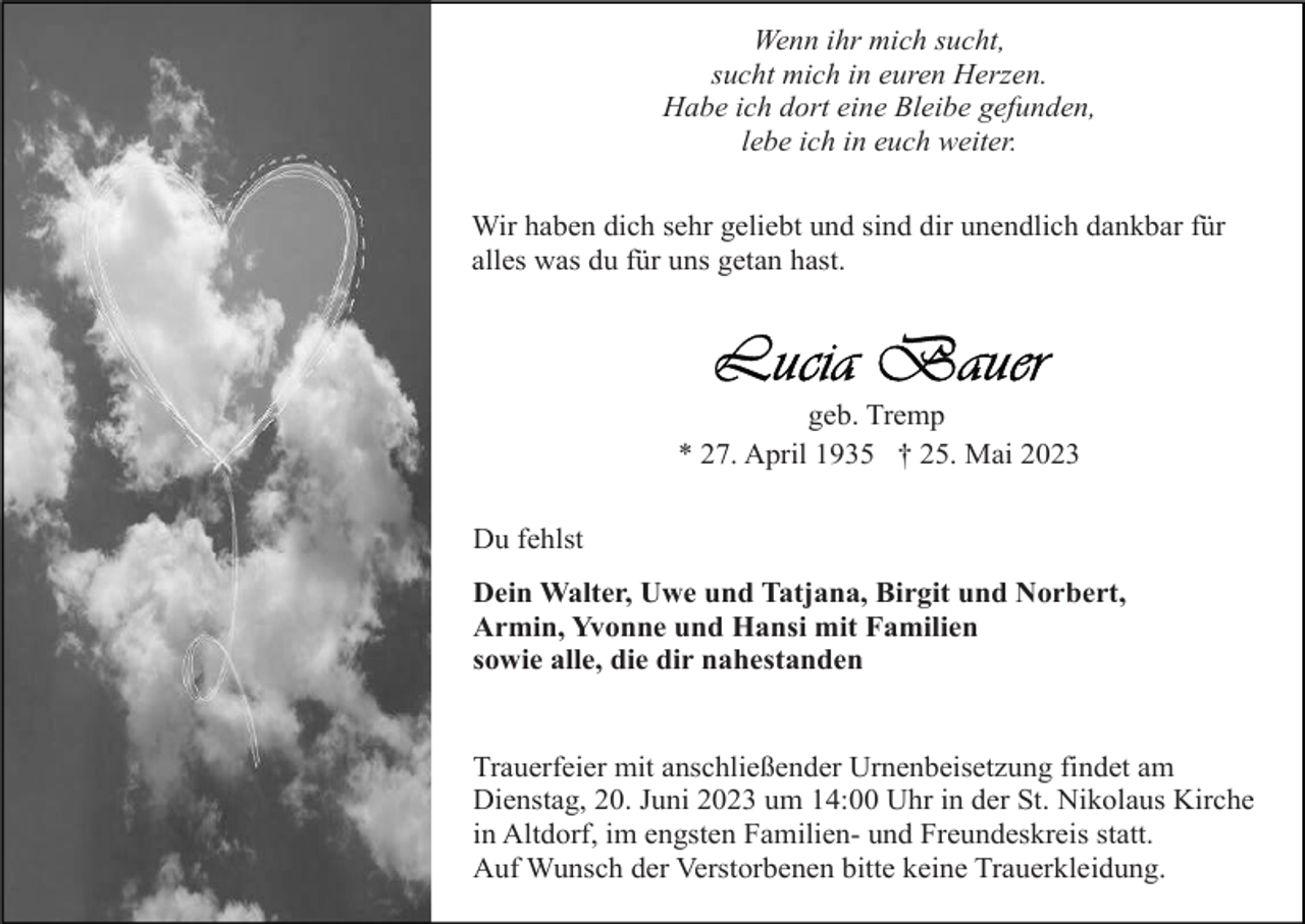 <p>Wenn ihr mich sucht,<br />sucht mich in euren Herzen.<br />Habe ich dort eine Bleibe gefunden,<br />lebe ich in euch weiter.<br />Wir haben dich sehr geliebt und sind dir unendlich dankbar für<br />alles was du für uns getan hast.</p><p>geb. Tremp<br />* 27. April 1935 † 25. Mai 2023<br />Du fehlst<br />Dein Walter, Uwe und Tatjana, Birgit und Norbert,<br />Armin, Yvonne und Hansi mit Familien<br />sowie alle, die dir nahestanden</p><p>Trauerfeier mit anschließender Urnenbeisetzung findet am<br />Dienstag, 20. Juni 2023 um 14:00 Uhr in der St. Nikolaus Kirche<br />in Altdorf, im engsten Familien- und Freundeskreis statt.<br />Auf Wunsch der Verstorbenen bitte keine Trauerkleidung.</p>