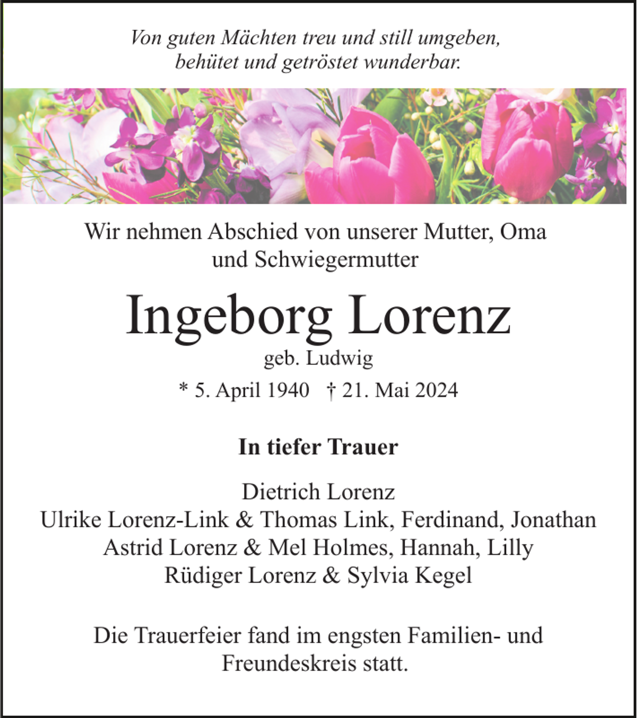 <p>Von guten Mächten treu und still umgeben,<br />behütet und getröstet wunderbar.</p><p>Wir nehmen Abschied von unserer Mutter, Oma<br />und Schwiegermutter</p><p>Ingeborg Lorenz<br />geb. Ludwig<br />* 5. April 1940 † 21. Mai 2024</p><p>In tiefer Trauer<br />Dietrich Lorenz<br />Ulrike Lorenz-Link &amp; Thomas Link, Ferdinand, Jonathan<br />Astrid Lorenz &amp; Mel Holmes, Hannah, Lilly<br />Rüdiger Lorenz &amp; Sylvia Kegel<br />Die Trauerfeier fand im engsten Familien- und<br />Freundeskreis statt.</p>