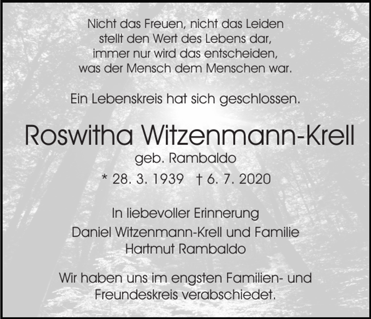 <p>Nicht das Freuen, nicht das Leiden<br />stellt den Wert des Lebens dar,<br />immer nur wird das entscheiden,<br />was der Mensch dem Menschen war.</p><p>Ein Lebenskreis hat sich geschlossen.</p><p>Roswitha Witzenmann-Krell<br />geb. Rambaldo<br />* 28. 3. 1939 † 6. 7. 2020</p><p>In liebevoller Erinnerung<br />Daniel Witzenmann-Krell und Familie<br />Hartmut Rambaldo<br />Wir haben uns im engsten Familien- und<br />Freundeskreis verabschiedet.</p>