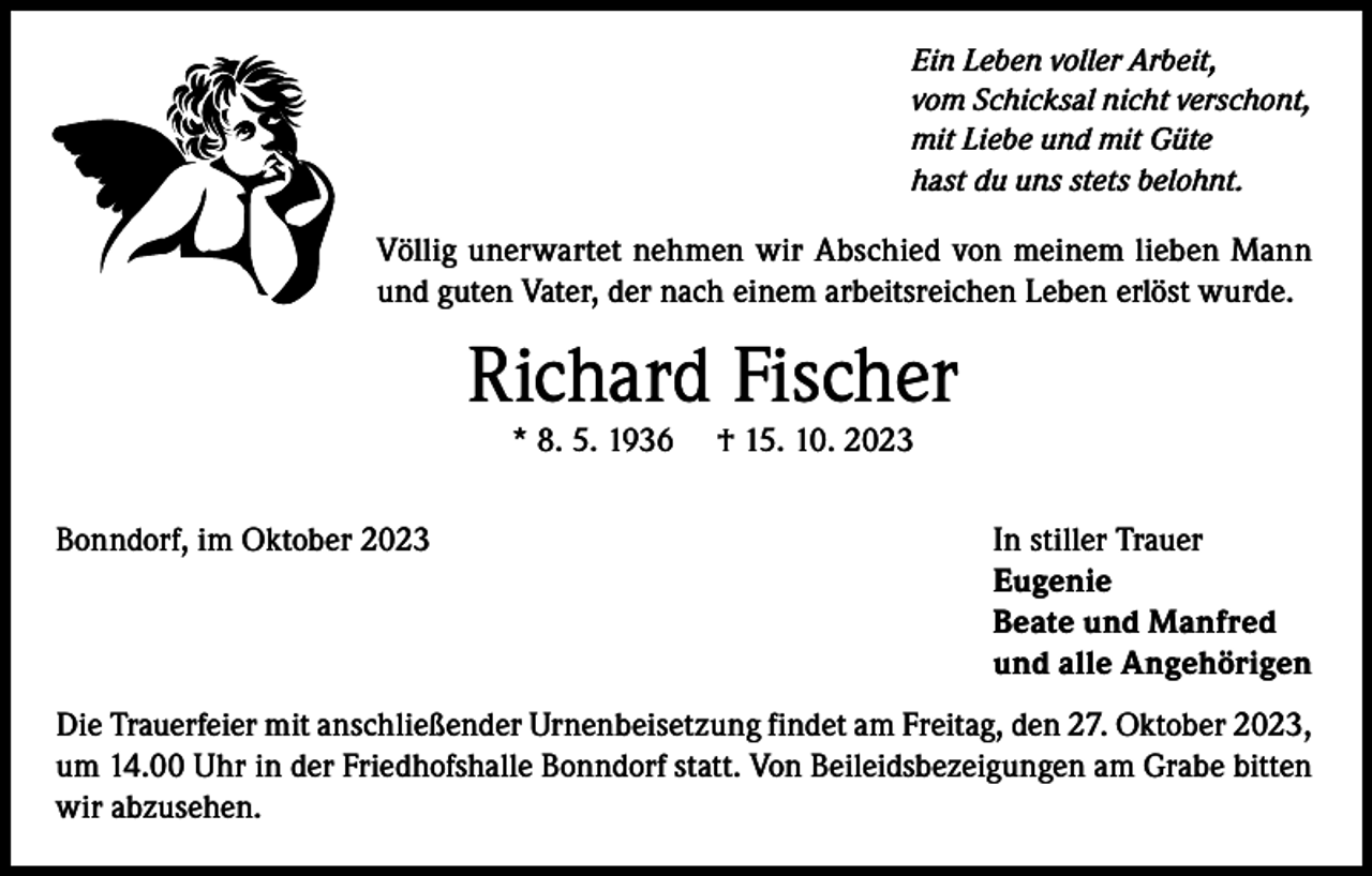 <p>Ein Leben voller Arbeit,<br />vom Schicksal nicht verschont,<br />mit Liebe und mit Güte<br />hast du uns stets belohnt.</p><p>Völlig unerwartet nehmen wir Abschied von meinem lieben Mann<br />und guten Vater, der nach einem arbeitsreichen Leben erlöst wurde.</p><p>Richard Fischer<br />* 8. 5. 1936</p><p>† 15. 10. 2023</p><p>Bonndorf, im Oktober 2023<br />In stiller Trauer<br />Eugenie</p><p>Beate und Manfred</p><p>und alle Angehörigen<br />Die Trauerfeier mit anschließender Urnenbeisetzung findet am Freitag, den 27. Oktober 2023,<br />um 14.00 Uhr in der Friedhofshalle Bonndorf statt. Von Beileidsbezeigungen am Grabe bitten<br />wir abzusehen.</p>