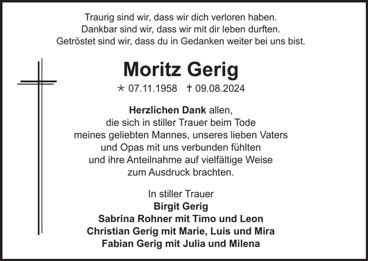 <p>Traurig sind wir, dass wir dich verloren haben.<br />Dankbar sind wir, dass wir mit dir leben durften.<br />Getröstet sind wir, dass du in Gedanken weiter bei uns bist.</p><p>Moritz Gerig<br /> 07.11.1958  09.08.2024<br />Herzlichen Dank allen,<br />die sich in stiller Trauer beim Tode<br />meines geliebten Mannes, unseres lieben Vaters<br />und Opas mit uns verbunden fühlten<br />und ihre Anteilnahme auf vielfältige Weise<br />zum Ausdruck brachten.<br />In stiller Trauer<br />Birgit Gerig<br />Sabrina Rohner mit Timo und Leon<br />Christian Gerig mit Marie, Luis und Mira<br />Fabian Gerig mit Julia und Milena</p>