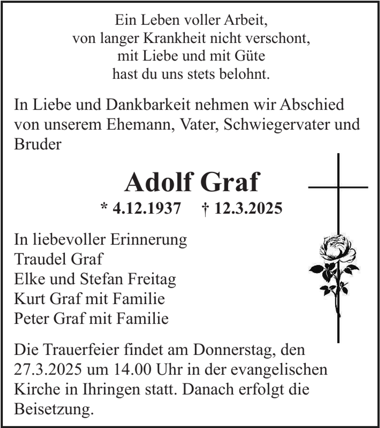 <p>Ein Leben voller Arbeit,<br />von langer Krankheit nicht verschont,<br />mit Liebe und mit Güte<br />hast du uns stets belohnt.</p><p>In Liebe und Dankbarkeit nehmen wir Abschied<br />von unserem Ehemann, Vater, Schwiegervater und<br />Bruder</p><p>Adolf Graf</p><p>* 4.12.1937</p><p>† 12.3.2025</p><p>In liebevoller Erinnerung<br />Traudel Graf<br />Elke und Stefan Freitag<br />Kurt Graf mit Familie<br />Peter Graf mit Familie<br />Die Trauerfeier findet am Donnerstag, den<br />27.3.2025 um 14.00 Uhr in der evangelischen<br />Kirche in Ihringen statt. Danach erfolgt die<br />Beisetzung.</p>
